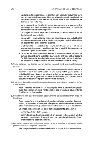 282 LA BANQUE ET LES ENTREPRISES
• La réciprocité des remises : le client et son banquier doivent se faire
réciproquement des remises, ﬁgurant alternativement au débit et au
crédit de chacun d’eux, aﬁn qu’ils soient tour à tour créanciers et
débiteurs l’un de l’autre.
• Le croisement ou l’enchevêtrement des remises : la cadence des
remises prouve la répétition fréquente d’un mouvement de créances
à dettes et vice-versa entre parties.
Le compte courant a pour effet la novation, l’indivisibilité et le cours
de plein droit des intérêts.
• La novation : toute créance portée en compte perd son individualité
pour devenir un simple article de ce compte ; elle perd ainsi les sûre-
tés et garanties dont elle était assortie.
• L’indivisibilité : les articles du compte constituent un bloc et on ne
peut en extraire aucun ; seul le solde ﬁxe la qualité de créancier ou
de débiteur pour chacune des parties.
• Le cours de plein droit des intérêts : chaque somme inscrite en
compte courant porte intérêt du jour où elle entre en valeur jusqu’à
l’arrêté du compte. Ces intérêts peuvent être réciproques (toutefois,
les banques n’ont pas le droit de rémunérer les capitaux à vue).
3. Toute opération qui transite par un compte courant perd ses caractéristiques
propres.
Vrai : toute créance portée en compte subit une sorte de novation (il y
a remplacement d’une obligation par une autre) du fait qu’elle perd son
individualité pour devenir un simple article de ce compte ; elle perd
ainsi les sûretés et garanties dont elle était assortie (ex. : cas des effets
escomptés revenus impayés et débités en compte).
4. Il y a accord amiable quand le banquier donne son accord pour l’apurement d’un
solde débiteur.
Faux : l’accord amiable est un accord pris dans le cadre d’une procé-
dure de conciliation entre l’entreprise et ses créanciers pour éviter la
liquidation de l’entreprise.
5. Une entreprise en état de cessation des paiements est automatiquement mise en
liquidation.
Faux : lorsqu’une entreprise est déclarée en état de cessation des paie-
ments, le jugement d’ouverture désigne un administrateur et ﬁxe une
période d’observation qui conduira au redressement ou à la liquidation.
La phase d’observation est close par un jugement prononçant :
• soit la liquidation de l’entreprise,
• soit l’admission de cette dernière à un plan de redressement (et des
mesures d’apurement du passif) avec continuation de l’activité (avec
éventuellement cession partielle).
6. En cas de cessation des paiements, tout ou partie du passif de la personne morale
peut être mis à la charge des dirigeants.
Vrai : ils peuvent aussi être condamnés à la faillite ou à la banqueroute.
 