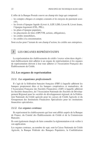 22 PRINCIPES DE TECHNIQUE BANCAIRE
L’offre de la Banque Postale couvre un champ très large qui comprend :
– les comptes chèques et comptes courants et les moyens de paiement asso-
ciés,
– les livrets d’épargne liquide (Livret A, LEP, LDD, Livret B, Livret Jeune,
l’épargne-logement (CEL, PEL),
– les plans d’épargne populaire,
– les placements de titres (OPCVM, actions, obligations),
– les crédits immobiliers,
– les crédits à la consommation.
Sont exclus pour l’instant de son champ d’action, les crédits aux entreprises.
LES ORGANES REPRÉSENTATIFS
La représentation des établissements de crédit s’exerce selon deux degrés :
tout établissement doit adhérer à un organe de représentation et les organes
de représentation doivent à leur tour adhérer à l’Association Française des
Établissements de Crédit.
3.1. Les organes de représentation
3.1.1. Les organismes professionnels
Il s’agit de la fédération bancaire française (FBF) à laquelle adhèrent les
banques proprement dites et les banques coopératives et mutualistes, de
l’Association Française des Sociétés Financières (ASF) à laquelle adhèrent
les Sociétés ﬁnancières, de l’Association Nationale des Sociétés de Dévelop-
pement Régional pour les sociétés de développement régional, de la Fédéra-
tion Nationale du Crédit agricole pour les caisses de Crédit Agricole et du
Groupement des Institutions Financières Spécialisées pour les institutions
ﬁnancières spécialisées.
3.1.2. Les organes centraux
Ils représentent les établissements qui leur sont afﬁliés auprès de la Banque
de France, du Comité des Établissements de Crédit et de la Commission
Bancaire.
Ils sont également chargés de faire connaître la réglementation et de veiller à
son application.
Les organes centraux, au nombre de sept, sont la Caisse Nationale de Crédit
Agricole, la Banque Fédérale des Banques Populaires, la Confédération
3
 