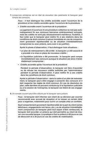 Le compte courant 283
©Dunod–Laphotocopienonautoriséeestundélit.
7. Lorsqu’une entreprise est en état de cessation des paiements le banquier peut
rompre les concours.
Faux : il faut distinguer les crédits accordés avant l’ouverture de la
procédure et les crédits accordés après l’ouverture de la procédure.
• Crédits accordés avant l’ouverture de la procédure
Le jugement d’ouverture d’une procédure collective ne met pas auto-
matiquement ﬁn aux concours bancaires antérieurement octroyés,
mais les crédits ne sont pas nécessairement maintenus. Toutefois, il
faut noter que le banquier peut mettre ﬁn à ses relations dans les
conditions de droit commun (rupture immédiate en cas de comporte-
ment gravement répréhensible ou de situation irrémédiablement
compromise ou avec préavis, sans avoir à se justiﬁer).
Après la phase d’observation, il faut distinguer trois situations :
• un plan de redressement a été arrêté : le banquier y a été associé et
a procédé à la mise en place de nouveaux crédits ;
• la liquidation judiciaire a été prononcée : le banquier peut rompre
immédiatement ses concours puisque la situation est alors irrémé-
diablement compromise ;
• Crédits accordés après l’ouverture de la procédure
Pendant la période d’observation, le banquier est libre d’accorder
ou de refuser les nouveaux crédits sollicités par l’administrateur
pendant la période d’observation. Il peut mettre ﬁn à ces crédits
dans les conditions de droit commun.
Après la période d’observation : dans le cadre d’un plan de redresse-
ment, le banquier peut s’être engagé à consentir des concours et il
doit respecter les règles de droit commun. En cas de résolution du
plan, cette dernière ne pouvant conduire qu’à la liquidation judiciaire
ou à la cession de l’entreprise, le banquier est libéré de ses engage-
ments.
8. Un compte courant peut être clôturé par le banquier sans préavis.
Faux : le banquier doit informer son client de sa décision par courrier
recommandé avec accusé de réception et lui laisser un certain délai
pour s’organiser, notamment pour ouvrir un compte chez un confrère.
Sauf comportement gravement répréhensible de la part du client (actes
délictueux, engagements non tenus, etc.), ou de situation irrémédiable-
ment compromise (le banquier perd tout espoir d’être remboursé), le
banquier doit accorder un préavis qui doit permettre au client de trou-
ver une nouvelle banque. La pratique a ﬁxé ce préavis à 60 jours en cas
de découvert et à 30 jours en cas de crédits de mobilisation.
 