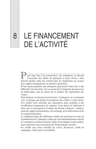 LE FINANCEMENT
DE L’ACTIVITÉ
our faire face à la concurrence, les entreprises se doivent
d’accorder des délais de paiement à leurs clients ; elles
doivent parfois subir des retards dans les règlements ou assurer
leurs approvisionnements en matières premières.
D’une façon générale, une entreprise peut avoir à faire face à des
difﬁcultés de trésorerie soit en raison de la longueur du processus
de fabrication, soit en raison de la lenteur des règlements des
ventes.
Pour ﬁnancer ses besoins de trésorerie, l’entreprise va se retourner
vers sa banque qui pourra lui proposer des crédits à court terme.
Ces crédits sont consentis aux entreprises pour remédier à des
insufﬁsances temporaires de capitaux. Leur durée est inférieure à
deux ans et correspond à la nature du besoin à ﬁnancer : ﬁnance-
ment des approvisionnements, du stockage, de la fabrication ou de
la commercialisation.
Le remboursement des différents crédits est assuré par la vente de
la production de l’entreprise, donc par son fonctionnement courant.
Le commerce extérieur faisant l’objet d’un chapitre à part entière,
nous traiterons successivement des ﬁnancements suivants :
les crédits par caisse (facilité de caisse, découvert, crédit de
campagne, crédit spot et accréditif),
P
8
 
