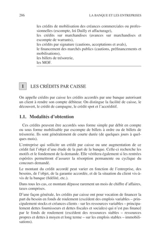 286 LA BANQUE ET LES ENTREPRISES
les crédits de mobilisation des créances commerciales ou profes-
sionnelles (escompte, loi Dailly et affacturage),
les crédits sur marchandises (avances sur marchandises et
escompte de warrants),
les crédits par signature (cautions, acceptations et avals),
le ﬁnancement des marchés publics (cautions, préﬁnancements et
mobilisations),
les billets de trésorerie,
les MOF.
LES CRÉDITS PAR CAISSE
On appelle crédits par caisse les crédits accordés par une banque autorisant
un client à rendre son compte débiteur. On distingue la facilité de caisse, le
découvert, le crédit de campagne, le crédit spot et l’accréditif.
1.1. Modalités d’obtention
Ces crédits peuvent être accordés sous forme simple par débit en compte
ou sous forme mobilisable par escompte de billets à ordre ou de billets de
trésorerie. Ils sont généralement de courte durée (de quelques jours à quel-
ques mois).
L’entreprise qui sollicite un crédit par caisse ou une augmentation de ce
crédit fait l’objet d’une étude de la part de la banque. Celle-ci recherche les
motifs et le fondement de la demande. Elle vériﬁera également si les rentrées
espérées permettront d’assurer la résorption permanente ou cyclique du
concours demandé.
Le montant du crédit accordé peut varier en fonction de l’entreprise, des
besoins, de l’objet, de la garantie accordée, et de la situation du client vis-à-
vis de la banque (ﬁdélité, etc.).
Dans tous les cas, ce montant dépasse rarement un mois de chiffre d’affaires,
taxes comprises.
D’une façon générale, les crédits par caisse ont pour vocation de ﬁnancer la
part du besoin en fonds de roulement (excédent des emplois variables – prin-
cipalement stocks et créances clients - sur les ressources variables – principa-
lement dettes fournisseurs et dettes ﬁscales et sociales) qui n’est pas ﬁnancé
par le fonds de roulement (excédent des ressources stables – ressources
propres et dettes à moyen et long terme – sur les emplois stables – immobili-
sations).
1
 