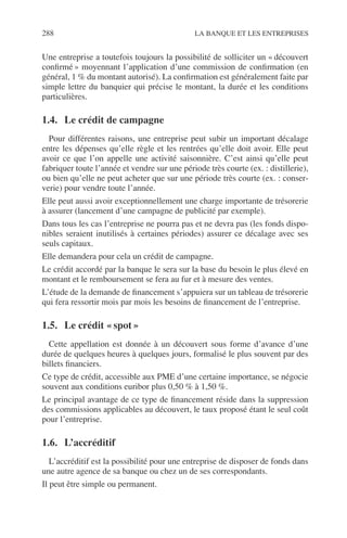 288 LA BANQUE ET LES ENTREPRISES
Une entreprise a toutefois toujours la possibilité de solliciter un « découvert
conﬁrmé » moyennant l’application d’une commission de conﬁrmation (en
général, 1 % du montant autorisé). La conﬁrmation est généralement faite par
simple lettre du banquier qui précise le montant, la durée et les conditions
particulières.
1.4. Le crédit de campagne
Pour différentes raisons, une entreprise peut subir un important décalage
entre les dépenses qu’elle règle et les rentrées qu’elle doit avoir. Elle peut
avoir ce que l’on appelle une activité saisonnière. C’est ainsi qu’elle peut
fabriquer toute l’année et vendre sur une période très courte (ex. : distillerie),
ou bien qu’elle ne peut acheter que sur une période très courte (ex. : conser-
verie) pour vendre toute l’année.
Elle peut aussi avoir exceptionnellement une charge importante de trésorerie
à assurer (lancement d’une campagne de publicité par exemple).
Dans tous les cas l’entreprise ne pourra pas et ne devra pas (les fonds dispo-
nibles seraient inutilisés à certaines périodes) assurer ce décalage avec ses
seuls capitaux.
Elle demandera pour cela un crédit de campagne.
Le crédit accordé par la banque le sera sur la base du besoin le plus élevé en
montant et le remboursement se fera au fur et à mesure des ventes.
L’étude de la demande de ﬁnancement s’appuiera sur un tableau de trésorerie
qui fera ressortir mois par mois les besoins de ﬁnancement de l’entreprise.
1.5. Le crédit « spot »
Cette appellation est donnée à un découvert sous forme d’avance d’une
durée de quelques heures à quelques jours, formalisé le plus souvent par des
billets ﬁnanciers.
Ce type de crédit, accessible aux PME d’une certaine importance, se négocie
souvent aux conditions euribor plus 0,50 % à 1,50 %.
Le principal avantage de ce type de ﬁnancement réside dans la suppression
des commissions applicables au découvert, le taux proposé étant le seul coût
pour l’entreprise.
1.6. L’accréditif
L’accréditif est la possibilité pour une entreprise de disposer de fonds dans
une autre agence de sa banque ou chez un de ses correspondants.
Il peut être simple ou permanent.
 