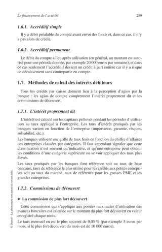 Le ﬁnancement de l’activité 289
©Dunod–Laphotocopienonautoriséeestundélit.
1.6.1. Accréditif simple
Il y a débit préalable du compte avant envoi des fonds et, dans ce cas, il n’y
a pas alors de crédit.
1.6.2. Accréditif permanent
Le débit du compte a lieu après utilisation (en général, un montant est auto-
risé pour une période donnée, par exemple 20 000 euros par semaine), et dans
ce cas seulement l’accréditif devient un crédit à part entière car il y a risque
de décaissement sans contrepartie en compte.
1.7. Méthodes de calcul des intérêts débiteurs
Tous les crédits par caisse donnent lieu à la perception d’agios par la
banque : les agios de compte comprennent l’intérêt proprement dit et les
commissions de découvert.
1.7.1. L’intérêt proprement dit
L’intérêt est calculé sur les capitaux prélevés pendant les périodes d’utilisa-
tion au taux appliqué à l’entreprise. Les taux d’intérêt pratiqués par les
banques varient en fonction de l’entreprise (importance, garantie, risques,
solvabilité, etc.).
Les banques utilisent une grille de taux ﬁxés en fonction du chiffre d’affaires
des entreprises classées par catégories. Il faut cependant signaler que cette
classiﬁcation n’est souvent qu’indicative, et qu’une entreprise peut obtenir
les conditions d’une catégorie supérieure ou se voir appliquer des taux plus
élevés.
Les taux pratiqués par les banques font référence soit au taux de base
bancaire, taux de référence le plus utilisé pour les crédits aux petites entrepri-
ses soit au taux du marché, taux de référence pour les grosses PME et les
grandes entreprises.
1.7.2. Commissions de découvert
➤ La commission de plus fort découvert
Cette commission qui s’applique aux pointes maximales d’utilisation des
avances bancaires est calculée sur le montant du plus fort découvert en valeur
enregistré chaque mois.
Le taux mensuel en est le plus souvent de 0,05 % (par exemple 5 euros par
mois, si le plus fort découvert du mois est de 10 000 euros).
 