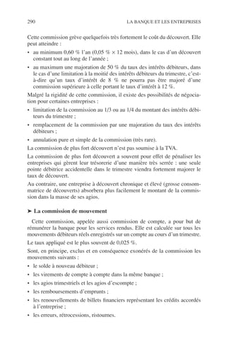 290 LA BANQUE ET LES ENTREPRISES
Cette commission grève quelquefois très fortement le coût du découvert. Elle
peut atteindre :
• au minimum 0,60 % l’an (0,05 % × 12 mois), dans le cas d’un découvert
constant tout au long de l’année ;
• au maximum une majoration de 50 % du taux des intérêts débiteurs, dans
le cas d’une limitation à la moitié des intérêts débiteurs du trimestre, c’est-
à-dire qu’un taux d’intérêt de 8 % ne pourra pas être majoré d’une
commission supérieure à celle portant le taux d’intérêt à 12 %.
Malgré la rigidité de cette commission, il existe des possibilités de négocia-
tion pour certaines entreprises :
• limitation de la commission au 1/3 ou au 1/4 du montant des intérêts débi-
teurs du trimestre ;
• remplacement de la commission par une majoration du taux des intérêts
débiteurs ;
• annulation pure et simple de la commission (très rare).
La commission de plus fort découvert n’est pas soumise à la TVA.
La commission de plus fort découvert a souvent pour effet de pénaliser les
entreprises qui gèrent leur trésorerie d’une manière très serrée : une seule
pointe débitrice accidentelle dans le trimestre viendra fortement majorer le
taux de découvert.
Au contraire, une entreprise à découvert chronique et élevé (grosse consom-
matrice de découverts) absorbera plus facilement le montant de la commis-
sion dans la masse de ses agios.
➤ La commission de mouvement
Cette commission, appelée aussi commission de compte, a pour but de
rémunérer la banque pour les services rendus. Elle est calculée sur tous les
mouvements débiteurs réels enregistrés sur un compte au cours d’un trimestre.
Le taux appliqué est le plus souvent de 0,025 %.
Sont, en principe, exclus et en conséquence exonérés de la commission les
mouvements suivants :
• le solde à nouveau débiteur ;
• les virements de compte à compte dans la même banque ;
• les agios trimestriels et les agios d’escompte ;
• les remboursements d’emprunts ;
• les renouvellements de billets ﬁnanciers représentant les crédits accordés
à l’entreprise ;
• les erreurs, rétrocessions, ristournes.
 
