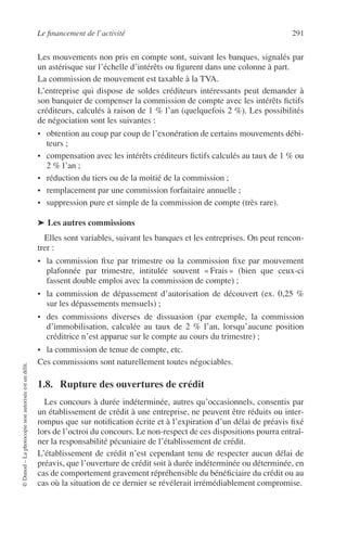 Le ﬁnancement de l’activité 291
©Dunod–Laphotocopienonautoriséeestundélit.
Les mouvements non pris en compte sont, suivant les banques, signalés par
un astérisque sur l’échelle d’intérêts ou ﬁgurent dans une colonne à part.
La commission de mouvement est taxable à la TVA.
L’entreprise qui dispose de soldes créditeurs intéressants peut demander à
son banquier de compenser la commission de compte avec les intérêts ﬁctifs
créditeurs, calculés à raison de 1 % l’an (quelquefois 2 %). Les possibilités
de négociation sont les suivantes :
• obtention au coup par coup de l’exonération de certains mouvements débi-
teurs ;
• compensation avec les intérêts créditeurs ﬁctifs calculés au taux de 1 % ou
2 % l’an ;
• réduction du tiers ou de la moitié de la commission ;
• remplacement par une commission forfaitaire annuelle ;
• suppression pure et simple de la commission de compte (très rare).
➤ Les autres commissions
Elles sont variables, suivant les banques et les entreprises. On peut rencon-
trer :
• la commission ﬁxe par trimestre ou la commission ﬁxe par mouvement
plafonnée par trimestre, intitulée souvent « Frais » (bien que ceux-ci
fassent double emploi avec la commission de compte) ;
• la commission de dépassement d’autorisation de découvert (ex. 0,25 %
sur les dépassements mensuels) ;
• des commissions diverses de dissuasion (par exemple, la commission
d’immobilisation, calculée au taux de 2 % l’an, lorsqu’aucune position
créditrice n’est apparue sur le compte au cours du trimestre) ;
• la commission de tenue de compte, etc.
Ces commissions sont naturellement toutes négociables.
1.8. Rupture des ouvertures de crédit
Les concours à durée indéterminée, autres qu’occasionnels, consentis par
un établissement de crédit à une entreprise, ne peuvent être réduits ou inter-
rompus que sur notiﬁcation écrite et à l’expiration d’un délai de préavis ﬁxé
lors de l’octroi du concours. Le non-respect de ces dispositions pourra entraî-
ner la responsabilité pécuniaire de l’établissement de crédit.
L’établissement de crédit n’est cependant tenu de respecter aucun délai de
préavis, que l’ouverture de crédit soit à durée indéterminée ou déterminée, en
cas de comportement gravement répréhensible du bénéﬁciaire du crédit ou au
cas où la situation de ce dernier se révélerait irrémédiablement compromise.
 