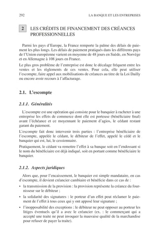 292 LA BANQUE ET LES ENTREPRISES
LES CRÉDITS DE FINANCEMENT DES CRÉANCES
PROFESSIONNELLES
Parmi les pays d’Europe, la France remporte la palme des délais de paie-
ment les plus longs. Les délais de paiement pratiqués dans les différents pays
de l’Union européenne varient en moyenne de 48 jours en Suède, en Norvège
et en Allemagne à 108 jours en France.
Le plus gros problème de l’entreprise est donc le décalage fréquent entre les
ventes et les règlements de ces ventes. Pour cela, elle peut utiliser
l’escompte, faire appel aux mobilisations de créances au titre de la Loi Dailly
ou encore avoir recours à l’affacturage.
2.1. L’escompte
2.1.1. Généralités
L’escompte est une opération qui consiste pour le banquier à racheter à une
entreprise les effets de commerce dont elle est porteuse (bénéﬁciaire ﬁnal)
avant l’échéance et ce moyennant le paiement d’agios, le cédant restant
garant du paiement.
L’escompte fait donc intervenir trois parties : l’entreprise bénéﬁciaire de
l’escompte, appelée le cédant, le débiteur de l’effet, appelé le cédé et le
banquier qui est, lui, le cessionnaire.
Pratiquement, le cédant va remettre l’effet à sa banque soit en l’endossant si
le nom du bénéﬁciaire est déjà indiqué, soit en portant comme bénéﬁciaire le
banquier.
2.1.2. Aspects juridiques
Alors que, pour l’encaissement, le banquier est simple mandataire, en cas
d’escompte, il devient créancier cambiaire et bénéﬁcie dans ce cas de :
• la transmission de la provision : la provision représente la créance du four-
nisseur sur le débiteur ;
• la solidarité des signatures : le porteur d’un effet peut réclamer le paie-
ment de l’effet à tous ceux qui y ont apposé leur signature ;
• l’inopposabilité des exceptions : le débiteur ne peut opposer au porteur les
litiges éventuels qu’il a avec le créancier (ex. : le commerçant qui a
accepté une traite ne peut invoquer la mauvaise qualité de la marchandise
pour refuser de payer la traite).
2
 
