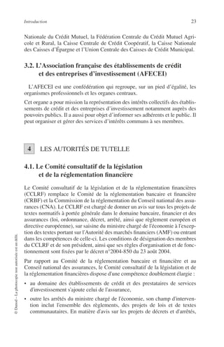 Introduction 23
©Dunod–Laphotocopienonautoriséeestundélit.
Nationale du Crédit Mutuel, la Fédération Centrale du Crédit Mutuel Agri-
cole et Rural, la Caisse Centrale de Crédit Coopératif, la Caisse Nationale
des Caisses d’Épargne et l’Union Centrale des Caisses de Crédit Municipal.
3.2. L’Association française des établissements de crédit
et des entreprises d’investissement (AFECEI)
L’AFECEI est une confédération qui regroupe, sur un pied d’égalité, les
organismes professionnels et les organes centraux.
Cet organe a pour mission la représentation des intérêts collectifs des établis-
sements de crédit et des entreprises d’investissement notamment auprès des
pouvoirs publics. Il a aussi pour objet d’informer ses adhérents et le public. Il
peut organiser et gérer des services d’intérêts communs à ses membres.
LES AUTORITÉS DE TUTELLE
4.1. Le Comité consultatif de la législation
et de la réglementation ﬁnancière
Le Comité consultatif de la législation et de la réglementation ﬁnancières
(CCLRF) remplace le Comité de la réglementation bancaire et ﬁnancière
(CRBF) et la Commission de la réglementation du Conseil national des assu-
rances (CNA). Le CCLRF est chargé de donner un avis sur tous les projets de
textes normatifs à portée générale dans le domaine bancaire, ﬁnancier et des
assurances (loi, ordonnance, décret, arrêté, ainsi que règlement européen et
directive européenne), sur saisine du ministre chargé de l'économie à l'excep-
tion des textes portant sur l'Autorité des marchés ﬁnanciers (AMF) ou entrant
dans les compétences de celle-ci. Les conditions de désignation des membres
du CCLRF et de son président, ainsi que ses règles d'organisation et de fonc-
tionnement sont ﬁxées par le décret n°2004-850 du 23 août 2004.
Par rapport au Comité de la réglementation bancaire et ﬁnancière et au
Conseil national des assurances, le Comité consultatif de la législation et de
la réglementation ﬁnancières dispose d'une compétence doublement élargie :
• au domaine des établissements de crédit et des prestataires de services
d'investissement s'ajoute celui de l'assurance,
• outre les arrêtés du ministre chargé de l'économie, son champ d'interven-
tion inclut l'ensemble des règlements, des projets de lois et de textes
communautaires. En matière d'avis sur les projets de décrets et d'arrêtés,
4
 
