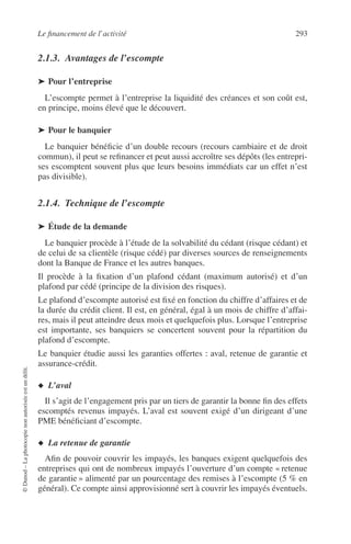 Le ﬁnancement de l’activité 293
©Dunod–Laphotocopienonautoriséeestundélit.
2.1.3. Avantages de l’escompte
➤ Pour l’entreprise
L’escompte permet à l’entreprise la liquidité des créances et son coût est,
en principe, moins élevé que le découvert.
➤ Pour le banquier
Le banquier bénéﬁcie d’un double recours (recours cambiaire et de droit
commun), il peut se reﬁnancer et peut aussi accroître ses dépôts (les entrepri-
ses escomptent souvent plus que leurs besoins immédiats car un effet n’est
pas divisible).
2.1.4. Technique de l’escompte
➤ Étude de la demande
Le banquier procède à l’étude de la solvabilité du cédant (risque cédant) et
de celui de sa clientèle (risque cédé) par diverses sources de renseignements
dont la Banque de France et les autres banques.
Il procède à la ﬁxation d’un plafond cédant (maximum autorisé) et d’un
plafond par cédé (principe de la division des risques).
Le plafond d’escompte autorisé est ﬁxé en fonction du chiffre d’affaires et de
la durée du crédit client. Il est, en général, égal à un mois de chiffre d’affai-
res, mais il peut atteindre deux mois et quelquefois plus. Lorsque l’entreprise
est importante, ses banquiers se concertent souvent pour la répartition du
plafond d’escompte.
Le banquier étudie aussi les garanties offertes : aval, retenue de garantie et
assurance-crédit.
◆ L’aval
Il s’agit de l’engagement pris par un tiers de garantir la bonne ﬁn des effets
escomptés revenus impayés. L’aval est souvent exigé d’un dirigeant d’une
PME bénéﬁciant d’escompte.
◆ La retenue de garantie
Aﬁn de pouvoir couvrir les impayés, les banques exigent quelquefois des
entreprises qui ont de nombreux impayés l’ouverture d’un compte « retenue
de garantie » alimenté par un pourcentage des remises à l’escompte (5 % en
général). Ce compte ainsi approvisionné sert à couvrir les impayés éventuels.
 