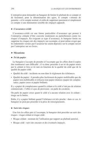 294 LA BANQUE ET LES ENTREPRISES
L’entreprise peut demander au banquier de limiter le plafond de ce compte et
de fusionner, pour la détermination des agios, le compte « retenue de
garantie » et le compte normal, et enﬁn de supprimer purement et simplement
ce compte si une diminution sensible des impayés apparaît.
◆ L’assurance-crédit
L’assurance-crédit est une forme particulière d’assurance qui permet à
l’entreprise cédante d’être couverte totalement ou partiellement contre les
risques d’impayés. En exigeant ce type d’assurance, le banquier limite ou
supprime les risques nés des impayés sur escompte, et peut même exiger que
les indemnités versées par l’assureur lui soient déposées sur le compte ouvert
par l’entreprise sur ses livres.
➤ Mécanisme
◆ Tri du papier
Le banquier n’accepte de prendre à l’escompte que les effets dont il espère
être remboursé sans difﬁculté ; il va donc procéder à un tri du papier remis
par le cédant et fera ce tri tant en fonction de la qualité du cédé que de la
qualité du papier cédé.
• Qualité du cédé : incidents ou non dans le règlement des échéances.
• Qualité du papier : il prendra plus facilement du papier mobilisable que du
papier non mobilisable et refusera tout papier douteux (papier de complai-
sance, papier creux et papier brûlant).
Il y a papier de complaisance quand le cédant et le cédé n’ont pas de relation
commerciale ; l’effet n’a pas de provision ; on parle de cavalerie.
On parle de papier creux quant le cédé n’a aucune relation avec le cédant :
tirage sur le bottin.
Enﬁn, il y a papier brûlant quand l’échéance est très proche : dans ce cas, le
banquier ne peut pas procéder à la prise de renseignements.
◆ Suivi des risques
Une fois les effets pris à l’escompte, le banquier doit procéder au suivi des
risques : risque cédant et risque cédé.
• Risque cédant : montant de l’utilisation par rapport au plafond autorisé.
• Risque cédé : suivi des encours et des éventuels impayés.
 