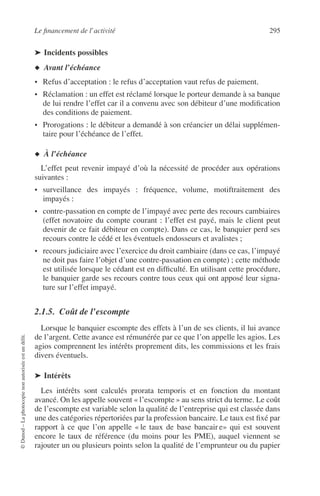 Le ﬁnancement de l’activité 295
©Dunod–Laphotocopienonautoriséeestundélit.
➤ Incidents possibles
◆ Avant l’échéance
• Refus d’acceptation : le refus d’acceptation vaut refus de paiement.
• Réclamation : un effet est réclamé lorsque le porteur demande à sa banque
de lui rendre l’effet car il a convenu avec son débiteur d’une modiﬁcation
des conditions de paiement.
• Prorogations : le débiteur a demandé à son créancier un délai supplémen-
taire pour l’échéance de l’effet.
◆ À l’échéance
L’effet peut revenir impayé d’où la nécessité de procéder aux opérations
suivantes :
• surveillance des impayés : fréquence, volume, motiftraitement des
impayés :
• contre-passation en compte de l’impayé avec perte des recours cambiaires
(effet novatoire du compte courant : l’effet est payé, mais le client peut
devenir de ce fait débiteur en compte). Dans ce cas, le banquier perd ses
recours contre le cédé et les éventuels endosseurs et avalistes ;
• recours judiciaire avec l’exercice du droit cambiaire (dans ce cas, l’impayé
ne doit pas faire l’objet d’une contre-passation en compte) ; cette méthode
est utilisée lorsque le cédant est en difﬁculté. En utilisant cette procédure,
le banquier garde ses recours contre tous ceux qui ont apposé leur signa-
ture sur l’effet impayé.
2.1.5. Coût de l’escompte
Lorsque le banquier escompte des effets à l’un de ses clients, il lui avance
de l’argent. Cette avance est rémunérée par ce que l’on appelle les agios. Les
agios comprennent les intérêts proprement dits, les commissions et les frais
divers éventuels.
➤ Intérêts
Les intérêts sont calculés prorata temporis et en fonction du montant
avancé. On les appelle souvent « l’escompte » au sens strict du terme. Le coût
de l’escompte est variable selon la qualité de l’entreprise qui est classée dans
une des catégories répertoriées par la profession bancaire. Le taux est ﬁxé par
rapport à ce que l’on appelle « le taux de base bancair e» qui est souvent
encore le taux de référence (du moins pour les PME), auquel viennent se
rajouter un ou plusieurs points selon la qualité de l’emprunteur ou du papier
 