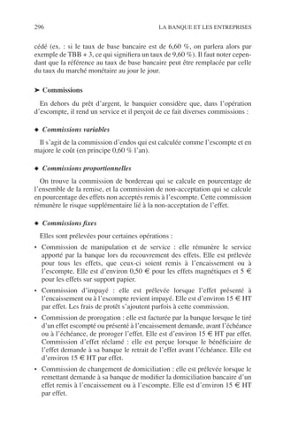 296 LA BANQUE ET LES ENTREPRISES
cédé (ex. : si le taux de base bancaire est de 6,60 %, on parlera alors par
exemple de TBB + 3, ce qui signiﬁera un taux de 9,60 %). Il faut noter cepen-
dant que la référence au taux de base bancaire peut être remplacée par celle
du taux du marché monétaire au jour le jour.
➤ Commissions
En dehors du prêt d’argent, le banquier considère que, dans l’opération
d’escompte, il rend un service et il perçoit de ce fait diverses commissions :
◆ Commissions variables
Il s’agit de la commission d’endos qui est calculée comme l’escompte et en
majore le coût (en principe 0,60 % l’an).
◆ Commissions proportionnelles
On trouve la commission de bordereau qui se calcule en pourcentage de
l’ensemble de la remise, et la commission de non-acceptation qui se calcule
en pourcentage des effets non acceptés remis à l’escompte. Cette commission
rémunère le risque supplémentaire lié à la non-acceptation de l’effet.
◆ Commissions ﬁxes
Elles sont prélevées pour certaines opérations :
• Commission de manipulation et de service : elle rémunère le service
apporté par la banque lors du recouvrement des effets. Elle est prélevée
pour tous les effets, que ceux-ci soient remis à l’encaissement ou à
l’escompte. Elle est d’environ 0,50 € pour les effets magnétiques et 5 €
pour les effets sur support papier.
• Commission d’impayé : elle est prélevée lorsque l’effet présenté à
l’encaissement ou à l’escompte revient impayé. Elle est d’environ 15 € HT
par effet. Les frais de protêt s’ajoutent parfois à cette commission.
• Commission de prorogation : elle est facturée par la banque lorsque le tiré
d’un effet escompté ou présenté à l’encaissement demande, avant l’échéance
ou à l’échéance, de proroger l’effet. Elle est d’environ 15 € HT par effet.
Commission d’effet réclamé : elle est perçue lorsque le bénéﬁciaire de
l’effet demande à sa banque le retrait de l’effet avant l’échéance. Elle est
d’environ 15 € HT par effet.
• Commission de changement de domiciliation : elle est prélevée lorsque le
remettant demande à sa banque de modiﬁer la domiciliation bancaire d’un
effet remis à l’encaissement ou à l’escompte. Elle est d’environ 15 € HT
par effet.
 