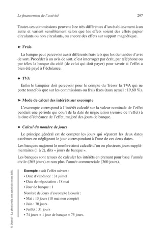 Le ﬁnancement de l’activité 297
©Dunod–Laphotocopienonautoriséeestundélit.
Toutes ces commissions peuvent être très différentes d’un établissement à un
autre et varient sensiblement selon que les effets soient des effets papier
circulants ou non circulants, ou encore des effets sur support magnétique.
➤ Frais
La banque peut percevoir aussi différents frais tels que les demandes d’avis
de sort. Procéder à un avis de sort, c’est interroger par écrit, par téléphone ou
par télex la banque du cédé (de celui qui doit payer) pour savoir si l’effet a
bien été payé à l’échéance.
◆ TVA
Enﬁn le banquier doit percevoir pour le compte du Trésor la TVA qui ne
porte toutefois que sur les commissions ou frais ﬁxes (taux actuel : 19,60 %).
➤ Mode de calcul des intérêts sur escompte
L’escompte correspond à l’intérêt calculé sur la valeur nominale de l’effet
pendant une période qui court de la date de négociation (remise de l’effet) à
la date d’échéance de l’effet, majoré des jours de banque.
◆ Calcul du nombre de jours
Le principe général est de compter les jours qui séparent les deux dates
extrêmes en négligeant le jour correspondant à l’une de ces deux dates.
Les banques majorent le nombre ainsi calculé d’un ou plusieurs jours supplé-
mentaires (1 à 2), dits « jours de banque ».
Les banques sont tenues de calculer les intérêts en prenant pour base l’année
civile (365 jours) et non plus l’année commerciale (360 jours).
Exemple : soit l’effet suivant :
• Date d’échéance : 31 juillet
• Date de négociation : 18 mai
• Jour de banque : 1
Nombre de jours d’escompte à courir :
• Mai : 13 jours (18 mai non compté)
• Juin : 30 jours
• Juillet : 31 jours
• 74 jours + 1 jour de banque = 75 jours.
 