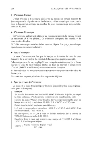 298 LA BANQUE ET LES ENTREPRISES
◆ Minimum de jours
L’effet présenté à l’escompte doit avoir au moins un certain nombre de
jours séparant la négociation de l’échéance ; s’il ne remplit pas cette condi-
tion, la banque lui applique un nombre de jours minimum qui est générale-
ment de 10 jours.
◆ Minimum d’escompte
Si l’escompte calculé est inférieur au minimum imposé, la banque retient
ce minimum (5 € en général). Ce minimum comprend les intérêts et la
commission d’endos.
Si l’effet à escompter est d’un faible montant, il peut être perçu pour chaque
opération un minimum forfaitaire.
◆ Taux d’escompte
Le taux d’escompte est ﬁxé par la banque en fonction du taux de base
bancaire, de la solvabilité du client et de la qualité du papier escompté.
Schématiquement, le taux appliqué à une entreprise est déterminé de la façon
suivante : taux de base bancaire (TBB) ou taux du marché + commission
d’endos (0,60 % actuellement) + rémunération du banquier.
La rémunération du banquier varie en fonction de la qualité et de la taille de
l’entreprise.
Ces taux sont majorés pour les effets dépassant 90 jours.
◆ Taux de revient de l’escompte
Ce taux est le taux de revient pour le client escompteur (ou taux de place-
ment pour le banquier).
Exemple
Sur un effet de commerce de nominal 10 000 €, d’échéance 31 juillet, escompté
le 2 mai au taux de 6 %, l’escompte commercial sera calculé comme suit :
Nombre de jours : 90 jours (pour le calcul de l’escompte rationnel les jours de
banque sont exclus), ce qui donne 10 000 × 6 % × 90/365 = 147,95 euros
En fait, dans la réalité, les choses sont différentes.
Le 2 mai, la banque prêtera à son client 10 000 € – 147,95 € soit 9 852,05 €, et
elle récupérera le 31 mai 10 000 €.
En conséquence, les 147,95 € sont les intérêts rapportés par la somme de
9 852,05 € et non par celle de 10 000 €.
Calculons donc le taux qui permet à une somme de 9 852,05 € d’obtenir
147,95 € d’intérêts pour 90 jours :
Intérêts
Capital Nombre de jours taux××
365 100×
--------------------------------------------------------------------------------=
 