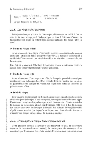 Le ﬁnancement de l’activité 299
©Dunod–Laphotocopienonautoriséeestundélit.
Le taux de revient est de 6,09 %.
2.1.6. Les risques de l’escompte
Lorsqu’une banque accorde de l’escompte, elle consent un crédit à l’un de
ses clients, mais sera payée à l’échéance par un tiers. Il doit donc s’assurer de
la qualité de son client (le cédant) mais aussi de celui qui doit payer l’effet (le
cédé).
➤ Étude du risque cédant
Avant d’accorder une ligne d’escompte (appelée autorisation d’escompte
alors que l’utilisation réelle est appelée encours), le banquier doit étudier la
qualité de l’emprunteur : sa santé ﬁnancière, sa situation commerciale, ses
besoins, etc.
En effet, si le cédé est défaillant, le banquier pourra se retourner contre le
cédant pour se faire rembourser l’avance consentie.
➤ Étude du risque cédé
Avant d’accepter d’escompter un effet, le banquier prend des renseigne-
ments auprès de la banque du cédé et consulte le ﬁchier central des incidents
de paiements de la Banque de France, sur lequel sont notés les incidents de
paiements sur effets.
➤ Suivi du risque
Pour savoir à tout moment où il en est à propos des opérations d’escompte
effectuées pour le compte d’une entreprise, le banquier établit des états appe-
lés états des risques sur lesquels est porté soit l’encours du cédant c’est-à-dire
le montant de l’escompte utilisé, soit l’encours cédé c’est-à-dire le montant
sur chaque cédé avec les impayés éventuels. Par ailleurs, le banquier établit
régulièrement un état des impayés subis par son client aﬁn de limiter ou
d’écarter ses risques sur des cédés de mauvaise qualité.
2.1.7. L’escompte en compte (ou escompte-valeur)
Cette pratique consiste à appliquer au découvert le taux de l’escompte
commercial (éventuellement majoré), la contrepartie du découvert étant
constituée par le montant des effets remis à l’encaissement par anticipation.
Taux
Intérêts 365× 100×
365 100×
------------------------------------------------
147,95 365× 100×
9 852,05 90×
-----------------------------------------------= =
 