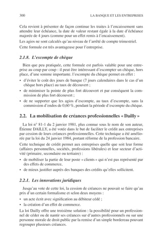 300 LA BANQUE ET LES ENTREPRISES
Cela revient à présenter de façon continue les traites à l’encaissement sans
attendre leur échéance, la date de valeur restant égale à la date d’échéance
majorée de 4 jours (comme pour un effet remis à l’encaissement).
Les agios ne sont calculés qu’au niveau de l’arrêté de compte trimestriel.
Cette formule est très avantageuse pour l’entreprise.
2.1.8. L’escompte de chèque
Bien que peu pratiquée, cette formule est parfois valable pour une entre-
prise au coup par coup : il peut être intéressant d’escompter un chèque, hors
place, d’une somme importante. l’escompte du chèque permet en effet :
• d’éviter le coût des jours de banque (7 jours calendaires dans le cas d’un
chèque hors place) au taux de découvert ;
• de minimiser la pointe de plus fort découvert et par conséquent la com-
mission de plus fort découvert ;
• de ne supporter que les agios d’escompte, au taux d’escompte, sans la
commission d’endos de 0,60 %, pendant la période d’escompte du chèque.
2.2. La mobilisation de créances professionnelles « Dailly »
La loi n° 81-1 du 2 janvier 1981, plus connue sous le nom de son auteur,
Étienne DAILLY, a été votée dans le but de faciliter le crédit aux entreprises
par cession de leurs créances professionnelles. Cette technique a été amélio-
rée par la loi du 24 janvier 1984, portant réforme de la profession bancaire.
Cette technique de crédit permet aux entreprises quelle que soit leur forme
(affaires personnelles, sociétés, professions libérales) et leur secteur d’acti-
vité (primaire, secondaire ou tertiaire) :
• de mobiliser la partie de leur poste « clients » qui n’est pas représenté par
des effets de commerce,
• de mieux justiﬁer auprès des banques des crédits qu’elles sollicitent.
2.2.1. Les innovations juridiques
Jusqu’au vote de cette loi, la cession de créances ne pouvait se faire qu’au
prix d’un certain formalisme et selon deux moyens :
• un acte écrit avec signiﬁcation au débiteur cédé ;
• la création d’un effet de commerce.
La loi Dailly offre une troisième solution : la possibilité pour un profession-
nel de céder ou de nantir ses créances sur d’autres professionnels ou sur une
personne morale de droit public par la remise d’un simple bordereau pouvant
regrouper plusieurs créances.
 