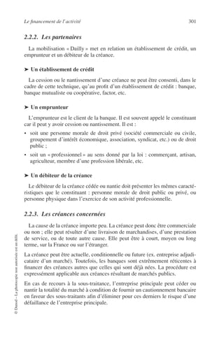 Le ﬁnancement de l’activité 301
©Dunod–Laphotocopienonautoriséeestundélit.
2.2.2. Les partenaires
La mobilisation « Dailly » met en relation un établissement de crédit, un
emprunteur et un débiteur de la créance.
➤ Un établissement de crédit
La cession ou le nantissement d’une créance ne peut être consenti, dans le
cadre de cette technique, qu’au proﬁt d’un établissement de crédit : banque,
banque mutualiste ou coopérative, factor, etc.
➤ Un emprunteur
L’emprunteur est le client de la banque. Il est souvent appelé le constituant
car il peut y avoir cession ou nantissement. Il est :
• soit une personne morale de droit privé (société commerciale ou civile,
groupement d’intérêt économique, association, syndicat, etc.) ou de droit
public ;
• soit un « professionnel » au sens donné par la loi : commerçant, artisan,
agriculteur, membre d’une profession libérale, etc.
➤ Un débiteur de la créance
Le débiteur de la créance cédée ou nantie doit présenter les mêmes caracté-
ristiques que le constituant : personne morale de droit public ou privé, ou
personne physique dans l’exercice de son activité professionnelle.
2.2.3. Les créances concernées
La cause de la créance importe peu. La créance peut donc être commerciale
ou non ; elle peut résulter d’une livraison de marchandises, d’une prestation
de service, ou de toute autre cause. Elle peut être à court, moyen ou long
terme, sur la France ou sur l’étranger.
La créance peut être actuelle, conditionnelle ou future (ex. entreprise adjudi-
cataire d’un marché). Toutefois, les banques sont extrêmement réticentes à
ﬁnancer des créances autres que celles qui sont déjà nées. La procédure est
expressément applicable aux créances résultant de marchés publics.
En cas de recours à la sous-traitance, l’entreprise principale peut céder ou
nantir la totalité du marché à condition de fournir un cautionnement bancaire
en faveur des sous-traitants aﬁn d’éliminer pour ces derniers le risque d’une
défaillance de l’entreprise principale.
 