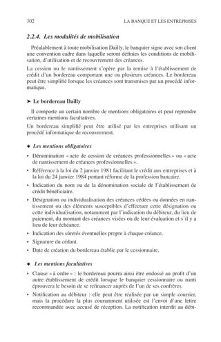 302 LA BANQUE ET LES ENTREPRISES
2.2.4. Les modalités de mobilisation
Préalablement à toute mobilisation Dailly, le banquier signe avec son client
une convention cadre dans laquelle seront déﬁnies les conditions de mobili-
sation, d’utilisation et de recouvrement des créances.
La cession ou le nantissement s’opère par la remise à l’établissement de
crédit d’un bordereau comportant une ou plusieurs créances. Le bordereau
peut être simpliﬁé lorsque les créances sont transmises par un procédé infor-
matique.
➤ Le bordereau Dailly
Il comporte un certain nombre de mentions obligatoires et peut reprendre
certaines mentions facultatives.
Un bordereau simpliﬁé peut être utilisé par les entreprises utilisant un
procédé informatique de recouvrement.
◆ Les mentions obligatoires
• Dénomination « acte de cession de créances professionnelles » ou « acte
de nantissement de créances professionnelles ».
• Référence à la loi du 2 janvier 1981 facilitant le crédit aux entreprises et à
la loi du 24 janvier 1984 portant réforme de la profession bancaire.
• Indication du nom ou de la dénomination sociale de l’établissement de
crédit bénéﬁciaire.
• Désignation ou individualisation des créances cédées ou données en nan-
tissement ou des éléments susceptibles d’effectuer cette désignation ou
cette individualisation, notamment par l’indication du débiteur, du lieu de
paiement, du montant des créances visées ou de leur évaluation et s’il y a
lieu de leur échéance.
• Indication des sûretés éventuelles propre à chaque créance.
• Signature du cédant.
• Date de création du bordereau établie par le cessionnaire.
◆ Les mentions facultatives
• Clause « à ordre » : le bordereau pourra ainsi être endossé au proﬁt d’un
autre établissement de crédit lorsque le banquier cessionnaire ou nanti
éprouvera le besoin de se reﬁnancer auprès de l’un de ses confrères.
• Notiﬁcation au débiteur : elle peut être réalisée par un simple courrier,
mais la procédure la plus couramment utilisée est l’envoi d’une lettre
recommandée avec accusé de réception. La notiﬁcation interdit au débi-
 