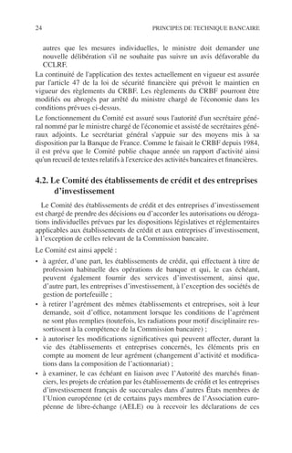 24 PRINCIPES DE TECHNIQUE BANCAIRE
autres que les mesures individuelles, le ministre doit demander une
nouvelle délibération s'il ne souhaite pas suivre un avis défavorable du
CCLRF.
La continuité de l'application des textes actuellement en vigueur est assurée
par l'article 47 de la loi de sécurité ﬁnancière qui prévoit le maintien en
vigueur des règlements du CRBF. Les règlements du CRBF pourront être
modiﬁés ou abrogés par arrêté du ministre chargé de l'économie dans les
conditions prévues ci-dessus.
Le fonctionnement du Comité est assuré sous l'autorité d'un secrétaire géné-
ral nommé par le ministre chargé de l'économie et assisté de secrétaires géné-
raux adjoints. Le secrétariat général s'appuie sur des moyens mis à sa
disposition par la Banque de France. Comme le faisait le CRBF depuis 1984,
il est prévu que le Comité publie chaque année un rapport d'activité ainsi
qu'un recueil de textes relatifs à l'exercice des activités bancaires et ﬁnancières.
4.2. Le Comité des établissements de crédit et des entreprises
d’investissement
Le Comité des établissements de crédit et des entreprises d’investissement
est chargé de prendre des décisions ou d’accorder les autorisations ou déroga-
tions individuelles prévues par les dispositions législatives et réglementaires
applicables aux établissements de crédit et aux entreprises d’investissement,
à l’exception de celles relevant de la Commission bancaire.
Le Comité est ainsi appelé :
• à agréer, d’une part, les établissements de crédit, qui effectuent à titre de
profession habituelle des opérations de banque et qui, le cas échéant,
peuvent également fournir des services d’investissement, ainsi que,
d’autre part, les entreprises d’investissement, à l’exception des sociétés de
gestion de portefeuille ;
• à retirer l’agrément des mêmes établissements et entreprises, soit à leur
demande, soit d’ofﬁce, notamment lorsque les conditions de l’agrément
ne sont plus remplies (toutefois, les radiations pour motif disciplinaire res-
sortissent à la compétence de la Commission bancaire) ;
• à autoriser les modiﬁcations signiﬁcatives qui peuvent affecter, durant la
vie des établissements et entreprises concernés, les éléments pris en
compte au moment de leur agrément (changement d’activité et modiﬁca-
tions dans la composition de l’actionnariat) ;
• à examiner, le cas échéant en liaison avec l’Autorité des marchés ﬁnan-
ciers, les projets de création par les établissements de crédit et les entreprises
d’investissement français de succursales dans d’autres États membres de
l’Union européenne (et de certains pays membres de l’Association euro-
péenne de libre-échange (AELE) ou à recevoir les déclarations de ces
 