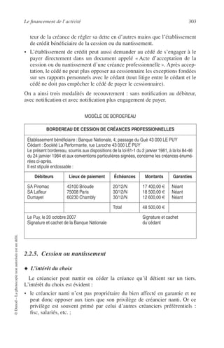 Le ﬁnancement de l’activité 303
©Dunod–Laphotocopienonautoriséeestundélit.
teur de la créance de régler sa dette en d’autres mains que l’établissement
de crédit bénéﬁciaire de la cession ou du nantissement.
• L’établissement de crédit peut aussi demander au cédé de s’engager à le
payer directement dans un document appelé « Acte d’acceptation de la
cession ou du nantissement d’une créance professionnelle ». Après accep-
tation, le cédé ne peut plus opposer au cessionnaire les exceptions fondées
sur ses rapports personnels avec le cédant (tout litige entre le cédant et le
cédé ne doit pas empêcher le cédé de payer le cessionnaire).
On a ainsi trois modalités de recouvrement : sans notiﬁcation au débiteur,
avec notiﬁcation et avec notiﬁcation plus engagement de payer.
MODÈLE DE BORDEREAU
2.2.5. Cession ou nantissement
◆ L’intérêt du choix
Le créancier peut nantir ou céder la créance qu’il détient sur un tiers.
L’intérêt du choix est évident :
• le créancier nanti n’est pas propriétaire du bien affecté en garantie et ne
peut donc opposer aux tiers que son privilège de créancier nanti. Or ce
privilège est souvent primé par celui d’autres créanciers préférentiels :
ﬁsc, salariés, etc. ;
BORDEREAU DE CESSION DE CRÉANCES PROFESSIONNELLES
Établissement bénéﬁciaire : Banque Nationale, 4, passage du Gué 43 000 LE PUY
Cédant : Société La Performante, rue Laroche 43 000 LE PUY
Le présent bordereau, soumis aux dispositions de la loi 81-1 du 2 janvier 1981, à la loi 84-46
du 24 janvier 1984 et aux conventions particulières signées, concerne les créances énumé-
rées ci-après.
Il est stipulé endossable :
Débiteurs Lieux de paiement Échéances Montants Garanties
SA Piromac
SA Laﬂeur
Dumayet
43100 Brioude
75008 Paris
60230 Chambly
20/12/N
30/12/N
30/12/N
17 400,00 €
18 500,00 €
12 600,00 €
Néant
Néant
Néant
Total 48 500,00 €
Le Puy, le 20 octobre 2007
Signature et cachet de la Banque Nationale
Signature et cachet
du cédant
 