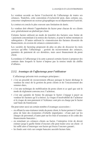 306 LA BANQUE ET LES ENTREPRISES
Le vendeur accorde au factor l’exclusivité de l’affacturage de toutes ses
créances. Toutefois, cette convention d’exclusivité peut, dans certains cas,
concerner simplement un secteur géographique ou un département d’activité.
Le contrat est conclu le plus souvent sans limitation de durée.
Le vendeur doit obtenir l’approbation du factor pour chacun de ses clients
avec généralement un plafond par client.
Certains factors utilisent un mode de transfert des factures sous forme de
« paiement concomitant à la remise des factures, et pour le même montant en
subrogation ». D’autres utilisent la « transmission des factures dissociée du
ﬁnancement, en cession de créances commerciales ».
Les sociétés de factoring proposent de plus en plus de dissocier les trois
services qu’offre l’affacturage : gestion du recouvrement des créances,
garanties de paiement de ces dernières, mais aussi ﬁnancement du poste
client.
La tendance à l’affacturage à la carte a poussé certains factors à proposer des
contrats dans lesquels le factor n’impose pas la remise totale du chiffre
d’affaires.
2.3.2. Avantages de l’affacturage pour l’utilisateur
L’affacturage présente trois avantages principaux :
• c’est un procédé de recouvrement efﬁcace puisque le factor décharge le
vendeur du souci de la gestion du poste clients et de l’encaissement des
sommes dues,
• c’est une technique de mobilisation du poste client et ce quel que soit le
mode de règlement convenu avec l’acheteur,
• c’est une garantie de bonne ﬁn puisque le factor s’engage à payer au
vendeur les factures qu’il a émises. Le risque d’insolvabilité de l’acheteur
et le risque de non-paiement à l’échéance sont pris en charge par le factor
sauf faute du fournisseur.
On peut noter aussi un certain nombre d’avantages accessoires :
– en offrant la sous-traitance totale du poste client, le factor permet à l’entre-
prise de faire des économies d’échelle importantes : d’une part sur les
charges de personnel, d’autre part sur les frais d’assurance et les coûts des
ﬁnancements bancaires ;
– en remettant ses créances clients au factor, l’entreprise évite de devoir
estimer jusqu’à quelle limite d’encours elle peut traiter avec un client : il
lui sufﬁt alors d’interroger son factor qui ﬁxera l’encours garanti ;
– les fonds sont virés sur compte bancaire aussitôt facture faite.
 
