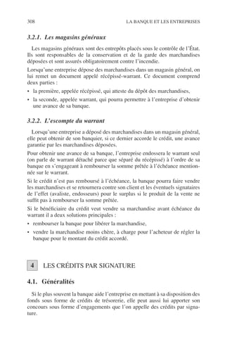 308 LA BANQUE ET LES ENTREPRISES
3.2.1. Les magasins généraux
Les magasins généraux sont des entrepôts placés sous le contrôle de l’État.
Ils sont responsables de la conservation et de la garde des marchandises
déposées et sont assurés obligatoirement contre l’incendie.
Lorsqu’une entreprise dépose des marchandises dans un magasin général, on
lui remet un document appelé récépissé-warrant. Ce document comprend
deux parties :
• la première, appelée récépissé, qui atteste du dépôt des marchandises,
• la seconde, appelée warrant, qui pourra permettre à l’entreprise d’obtenir
une avance de sa banque.
3.2.2. L’escompte du warrant
Lorsqu’une entreprise a déposé des marchandises dans un magasin général,
elle peut obtenir de son banquier, si ce dernier accorde le crédit, une avance
garantie par les marchandises déposées.
Pour obtenir une avance de sa banque, l’entreprise endossera le warrant seul
(on parle de warrant détaché parce que séparé du récépissé) à l’ordre de sa
banque en s’engageant à rembourser la somme prêtée à l’échéance mention-
née sur le warrant.
Si le crédit n’est pas remboursé à l’échéance, la banque pourra faire vendre
les marchandises et se retournera contre son client et les éventuels signataires
de l’effet (avaliste, endosseurs) pour le surplus si le produit de la vente ne
sufﬁt pas à rembourser la somme prêtée.
Si le bénéﬁciaire du crédit veut vendre sa marchandise avant échéance du
warrant il a deux solutions principales :
• rembourser la banque pour libérer la marchandise,
• vendre la marchandise moins chère, à charge pour l’acheteur de régler la
banque pour le montant du crédit accordé.
LES CRÉDITS PAR SIGNATURE
4.1. Généralités
Si le plus souvent la banque aide l’entreprise en mettant à sa disposition des
fonds sous forme de crédits de trésorerie, elle peut aussi lui apporter son
concours sous forme d’engagements que l’on appelle des crédits par signa-
ture.
4
 