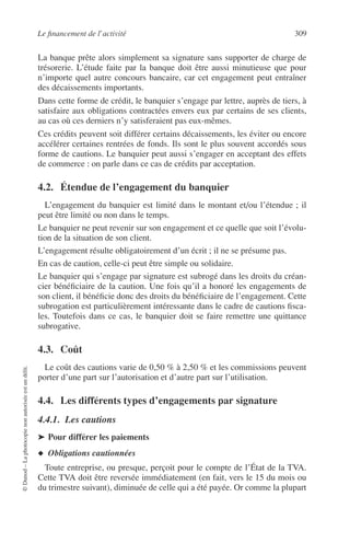 Le ﬁnancement de l’activité 309
©Dunod–Laphotocopienonautoriséeestundélit.
La banque prête alors simplement sa signature sans supporter de charge de
trésorerie. L’étude faite par la banque doit être aussi minutieuse que pour
n’importe quel autre concours bancaire, car cet engagement peut entraîner
des décaissements importants.
Dans cette forme de crédit, le banquier s’engage par lettre, auprès de tiers, à
satisfaire aux obligations contractées envers eux par certains de ses clients,
au cas où ces derniers n’y satisferaient pas eux-mêmes.
Ces crédits peuvent soit différer certains décaissements, les éviter ou encore
accélérer certaines rentrées de fonds. Ils sont le plus souvent accordés sous
forme de cautions. Le banquier peut aussi s’engager en acceptant des effets
de commerce : on parle dans ce cas de crédits par acceptation.
4.2. Étendue de l’engagement du banquier
L’engagement du banquier est limité dans le montant et/ou l’étendue ; il
peut être limité ou non dans le temps.
Le banquier ne peut revenir sur son engagement et ce quelle que soit l’évolu-
tion de la situation de son client.
L’engagement résulte obligatoirement d’un écrit ; il ne se présume pas.
En cas de caution, celle-ci peut être simple ou solidaire.
Le banquier qui s’engage par signature est subrogé dans les droits du créan-
cier bénéﬁciaire de la caution. Une fois qu’il a honoré les engagements de
son client, il bénéﬁcie donc des droits du bénéﬁciaire de l’engagement. Cette
subrogation est particulièrement intéressante dans le cadre de cautions ﬁsca-
les. Toutefois dans ce cas, le banquier doit se faire remettre une quittance
subrogative.
4.3. Coût
Le coût des cautions varie de 0,50 % à 2,50 % et les commissions peuvent
porter d’une part sur l’autorisation et d’autre part sur l’utilisation.
4.4. Les différents types d’engagements par signature
4.4.1. Les cautions
➤ Pour différer les paiements
◆ Obligations cautionnées
Toute entreprise, ou presque, perçoit pour le compte de l’État de la TVA.
Cette TVA doit être reversée immédiatement (en fait, vers le 15 du mois ou
du trimestre suivant), diminuée de celle qui a été payée. Or comme la plupart
 