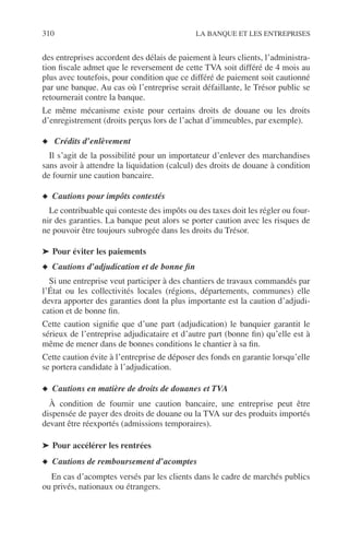 310 LA BANQUE ET LES ENTREPRISES
des entreprises accordent des délais de paiement à leurs clients, l’administra-
tion ﬁscale admet que le reversement de cette TVA soit différé de 4 mois au
plus avec toutefois, pour condition que ce différé de paiement soit cautionné
par une banque. Au cas où l’entreprise serait défaillante, le Trésor public se
retournerait contre la banque.
Le même mécanisme existe pour certains droits de douane ou les droits
d’enregistrement (droits perçus lors de l’achat d’immeubles, par exemple).
◆ Crédits d’enlèvement
Il s’agit de la possibilité pour un importateur d’enlever des marchandises
sans avoir à attendre la liquidation (calcul) des droits de douane à condition
de fournir une caution bancaire.
◆ Cautions pour impôts contestés
Le contribuable qui conteste des impôts ou des taxes doit les régler ou four-
nir des garanties. La banque peut alors se porter caution avec les risques de
ne pouvoir être toujours subrogée dans les droits du Trésor.
➤ Pour éviter les paiements
◆ Cautions d’adjudication et de bonne ﬁn
Si une entreprise veut participer à des chantiers de travaux commandés par
l’État ou les collectivités locales (régions, départements, communes) elle
devra apporter des garanties dont la plus importante est la caution d’adjudi-
cation et de bonne ﬁn.
Cette caution signiﬁe que d’une part (adjudication) le banquier garantit le
sérieux de l’entreprise adjudicataire et d’autre part (bonne ﬁn) qu’elle est à
même de mener dans de bonnes conditions le chantier à sa ﬁn.
Cette caution évite à l’entreprise de déposer des fonds en garantie lorsqu’elle
se portera candidate à l’adjudication.
◆ Cautions en matière de droits de douanes et TVA
À condition de fournir une caution bancaire, une entreprise peut être
dispensée de payer des droits de douane ou la TVA sur des produits importés
devant être réexportés (admissions temporaires).
➤ Pour accélérer les rentrées
◆ Cautions de remboursement d’acomptes
En cas d’acomptes versés par les clients dans le cadre de marchés publics
ou privés, nationaux ou étrangers.
 