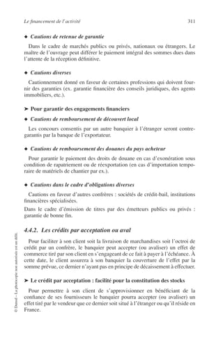 Le ﬁnancement de l’activité 311
©Dunod–Laphotocopienonautoriséeestundélit.
◆ Cautions de retenue de garantie
Dans le cadre de marchés publics ou privés, nationaux ou étrangers. Le
maître de l’ouvrage peut différer le paiement intégral des sommes dues dans
l’attente de la réception déﬁnitive.
◆ Cautions diverses
Cautionnement donné en faveur de certaines professions qui doivent four-
nir des garanties (ex. garantie ﬁnancière des conseils juridiques, des agents
immobiliers, etc.).
➤ Pour garantir des engagements ﬁnanciers
◆ Cautions de remboursement de découvert local
Les concours consentis par un autre banquier à l’étranger seront contre-
garantis par la banque de l’exportateur.
◆ Cautions de remboursement des douanes du pays acheteur
Pour garantir le paiement des droits de douane en cas d’exonération sous
condition de rapatriement ou de réexportation (en cas d’importation tempo-
raire de matériels de chantier par ex.).
◆ Cautions dans le cadre d’obligations diverses
Cautions en faveur d’autres confrères : sociétés de crédit-bail, institutions
ﬁnancières spécialisées.
Dans le cadre d’émission de titres par des émetteurs publics ou privés :
garantie de bonne ﬁn.
4.4.2. Les crédits par acceptation ou aval
Pour faciliter à son client soit la livraison de marchandises soit l’octroi de
crédit par un confrère, le banquier peut accepter (ou avaliser) un effet de
commerce tiré par son client en s’engageant de ce fait à payer à l’échéance. À
cette date, le client assurera à son banquier la couverture de l’effet par la
somme prévue, ce dernier n’ayant pas en principe de décaissement à effectuer.
➤ Le crédit par acceptation : facilité pour la constitution des stocks
Pour permettre à son client de s’approvisionner en bénéﬁciant de la
conﬁance de ses fournisseurs le banquier pourra accepter (ou avaliser) un
effet tiré par le vendeur que ce dernier soit situé à l’étranger ou qu’il réside en
France.
 