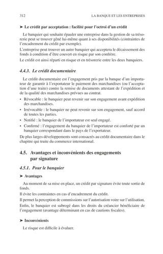 312 LA BANQUE ET LES ENTREPRISES
➤ Le crédit par acceptation : facilité pour l’octroi d’un crédit
Le banquier qui souhaite épauler une entreprise dans la gestion de sa tréso-
rerie peut se trouver gêné lui-même quant à ses disponibilités (contraintes de
l’encadrement du crédit par exemple).
L’entreprise peut trouver un autre banquier qui acceptera le décaissement des
fonds à condition d’être couvert en risque par son confrère.
Le crédit est ainsi réparti en risque et en trésorerie entre les deux banquiers.
4.4.3. Le crédit documentaire
Le crédit documentaire est l’engagement pris par la banque d’un importa-
teur de garantir à l’exportateur le paiement des marchandises (ou l’accepta-
tion d’une traite) contre la remise de documents attestant de l’expédition et
de la qualité des marchandises prévues au contrat.
• Révocable : le banquier peut revenir sur son engagement avant expédition
des marchandises.
• Irrévocable : le banquier ne peut revenir sur son engagement, sauf accord
de toutes les parties.
• Notiﬁé : le banquier de l’importateur est seul engagé.
• Conﬁrmé : l’engagement du banquier de l’importateur est conforté par un
banquier correspondant dans le pays de l’exportateur.
De plus larges développements sont consacrés au crédit documentaire dans le
chapitre qui traite du commerce international.
4.5. Avantages et inconvénients des engagements
par signature
4.5.1. Pour le banquier
➤ Avantages
Au moment de sa mise en place, un crédit par signature évite toute sortie de
fonds.
Il évite les contraintes en cas d’encadrement du crédit.
Il permet la perception de commissions sur l’autorisation voire sur l’utilisation.
Enﬁn, le banquier est subrogé dans les droits du créancier bénéﬁciaire de
l’engagement (avantage déterminant en cas de cautions ﬁscales).
➤ Inconvénients
Le risque est difﬁcile à évaluer.
 