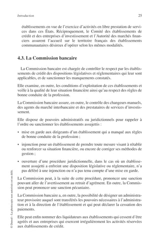 Introduction 25
©Dunod–Laphotocopienonautoriséeestundélit.
établissements en vue de l’exercice d’activités en libre prestation de servi-
ces dans ces États. Réciproquement, le Comité des établissements de
crédit et des entreprises d’investissement et l’Autorité des marchés ﬁnan-
ciers assurent l’accueil sur le territoire français des établissements
communautaires désireux d’opérer selon les mêmes modalités.
4.3. La Commission bancaire
La Commission bancaire est chargée de contrôler le respect par les établis-
sements de crédit des dispositions législatives et réglementaires qui leur sont
applicables, et de sanctionner les manquements constatés.
Elle examine, en outre, les conditions d’exploitation de ces établissements et
veille à la qualité de leur situation ﬁnancière ainsi qu’au respect des règles de
bonne conduite de la profession.
La Commission bancaire assure, en outre, le contrôle des changeurs manuels,
des agents du marché interbancaire et des prestataires de services d’investis-
sement.
Elle dispose de pouvoirs administratifs ou juridictionnels pour rappeler à
l’ordre ou sanctionner les établissements assujettis :
• mise en garde aux dirigeants d’un établissement qui a manqué aux règles
de bonne conduite de la profession ;
• injonction pour un établissement de prendre toute mesure visant à rétablir
ou renforcer sa situation ﬁnancière, ou encore de corriger ses méthodes de
gestion ;
• ouverture d’une procédure juridictionnelle, dans le cas où un établisse-
ment assujetti a enfreint une disposition législative ou réglementaire, n’a
pas déféré à une injonction ou n’a pas tenu compte d’une mise en garde.
La Commission peut, à la suite de cette procédure, prononcer une sanction
pouvant aller de l’avertissement au retrait d’agrément. En outre, la Commis-
sion peut prononcer une sanction pécuniaire.
La Commission bancaire a, en outre, la possibilité de désigner un administra-
teur provisoire auquel sont transférés les pouvoirs nécessaires à l’administra-
tion et à la direction de l’établissement et qui peut déclarer la cessation des
paiements.
Elle peut enﬁn nommer des liquidateurs aux établissements qui cessent d’être
agréés et aux entreprises qui exercent irrégulièrement les activités réservées
aux établissements de crédit.
 