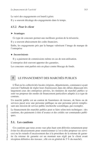 Le ﬁnancement de l’activité 313
©Dunod–Laphotocopienonautoriséeestundélit.
Le suivi des engagements est lourd à gérer.
Il y a souvent décalage des engagements dans le temps.
4.5.2. Pour le client
➤ Avantages
Ce type de concours permet une meilleure gestion de la trésorerie.
Il y a souvent abaissement des coûts ﬁnanciers.
Enﬁn, les engagements pris par la banque valorisent l’image de marque de
l’entreprise
◆ Inconvénients
Il y a paiement de commissions même en cas de non-utilisation.
L’entreprise doit souvent apporter des garanties.
Les concours sont parfois mis en place contre blocage de fonds.
LE FINANCEMENT DES MARCHÉS PUBLICS
L’État ou les collectivités locales (régions, départements, communes) ayant
souvent l’habitude de régler leurs fournisseurs dans des délais dépassant très
largement ceux des entreprises privées, les titulaires de marchés publics se
sont vus proposer des modes de ﬁnancement particuliers adaptés à ce type de
contrats.
Un marché public est un contrat de fournitures de travaux, de biens ou de
services passé avec une personne publique ou une personne privée remplis-
sant une mission de service public (recherche scientiﬁque, par exemple).
Le ﬁnancement des marchés publics peut se faire selon trois techniques : des
cautions, des paiements à titre d’avance et des crédits sur commandes publi-
ques.
5.1. Les cautions
Ces cautions que nous avons vues plus haut sont délivrées notamment pour
éviter les décaissements pour soumissionner (c’est-à-dire proposer ses servi-
ces) ou les retards d’encaissement dus à la procédure de la retenue de garan-
tie (la retenue de garantie est un montant non réglé par le client avant
réception déﬁnitive des travaux ; elle est en général de 5 % du marché).
5
 