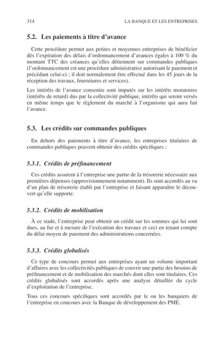 314 LA BANQUE ET LES ENTREPRISES
5.2. Les paiements à titre d’avance
Cette procédure permet aux petites et moyennes entreprises de bénéﬁcier
dès l’expiration des délais d’ordonnancement d’avances égales à 100 % du
montant TTC des créances qu’elles détiennent sur commandes publiques
(l’ordonnancement est une procédure administrative autorisant le paiement et
précédant celui-ci ; il doit normalement être effectué dans les 45 jours de la
réception des travaux, fournitures et services).
Les intérêts de l’avance consentie sont imputés sur les intérêts moratoires
(intérêts de retard) dus par la collectivité publique, intérêts qui seront versés
en même temps que le règlement du marché à l’organisme qui aura fait
l’avance.
5.3. Les crédits sur commandes publiques
En dehors des paiements à titre d’avance, les entreprises titulaires de
commandes publiques peuvent obtenir des crédits spéciﬁques :
5.3.1. Crédits de préﬁnancement
Ces crédits assurent à l’entreprise une partie de la trésorerie nécessaire aux
premières dépenses (approvisionnement notamment). Ils sont accordés au vu
d’un plan de trésorerie établi par l’entreprise et faisant apparaître le décou-
vert qu’elle supporte.
5.3.2. Crédits de mobilisation
À ce stade, l’entreprise peut obtenir un crédit sur les sommes qui lui sont
dues, au fur et à mesure de l’exécution des travaux et ceci en tenant compte
du délai moyen de paiement des administrations concernées.
5.3.3. Crédits globalisés
Ce type de concours permet aux entreprises ayant un volume important
d’affaires avec les collectivités publiques de couvrir une partie des besoins de
préﬁnancement et de mobilisation des marchés dont elles sont titulaires. Ces
crédits globalisés sont accordés après une analyse détaillée du cycle
d’exploitation de l’entreprise.
Tous ces concours spéciﬁques sont accordés par le ou les banquiers de
l’entreprise en concours avec la Banque de développement des PME.
 