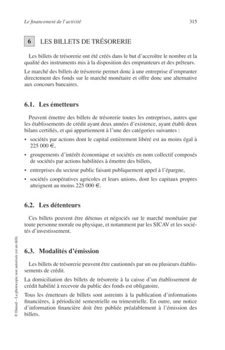 Le ﬁnancement de l’activité 315
©Dunod–Laphotocopienonautoriséeestundélit.
LES BILLETS DE TRÉSORERIE
Les billets de trésorerie ont été créés dans le but d’accroître le nombre et la
qualité des instruments mis à la disposition des emprunteurs et des prêteurs.
Le marché des billets de trésorerie permet donc à une entreprise d’emprunter
directement des fonds sur le marché monétaire et offre donc une alternative
aux concours bancaires.
6.1. Les émetteurs
Peuvent émettre des billets de trésorerie toutes les entreprises, autres que
les établissements de crédit ayant deux années d’existence, ayant établi deux
bilans certiﬁés, et qui appartiennent à l’une des catégories suivantes :
• sociétés par actions dont le capital entièrement libéré est au moins égal à
225 000 €,
• groupements d’intérêt économique et sociétés en nom collectif composés
de sociétés par actions habilitées à émettre des billets,
• entreprises du secteur public faisant publiquement appel à l’épargne,
• sociétés coopératives agricoles et leurs unions, dont les capitaux propres
atteignent au moins 225 000 €.
6.2. Les détenteurs
Ces billets peuvent être détenus et négociés sur le marché monétaire par
toute personne morale ou physique, et notamment par les SICAV et les socié-
tés d’investissement.
6.3. Modalités d’émission
Les billets de trésorerie peuvent être cautionnés par un ou plusieurs établis-
sements de crédit.
La domiciliation des billets de trésorerie à la caisse d’un établissement de
crédit habilité à recevoir du public des fonds est obligatoire.
Tous les émetteurs de billets sont astreints à la publication d’informations
ﬁnancières, à périodicité semestrielle ou trimestrielle. En outre, une notice
d’information ﬁnancière doit être publiée préalablement à l’émission des
billets.
56
 