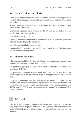 316 LA BANQUE ET LES ENTREPRISES
6.4. Caractéristiques des billets
Les billets de trésorerie constituent un droit de créance. Ils correspondent à
un dépôt à terme négociable constitué par une entreprise au proﬁt d’une autre
entreprise.
Ils sont créés dans le but de ﬁnancer la trésorerie des entreprises sans que ces
billets aient à être causés.
Le montant minimum de la coupure est de 150 000 €. Les billets peuvent
être émis en euros ou en devises.
Leur durée est de 1 jour à 1 an.
Le taux d’intérêt est librement ﬁxé à l’émission et est en principe légèrement
inférieur à celui du marché monétaire.
Les billets revêtent la forme au porteur.
La domiciliation bancaire des souscriptions, des paiements d’intérêts et des
amortissements est obligatoire.
6.5. Fiscalité des billets
Les revenus des billets de trésorerie détenus par les personnes morales sont
imposés dans les conditions de droit commun.
Les produits perçus par des organismes à but non lucratif sont imposés au
taux réduit de 10 %.
Les personnes physiques peuvent opter pour la déclaration avec les autres
revenus après prélèvements sociaux de 11 % ou le prélèvement forfaitaire de
27 %.
Les gains des cessions sont imposables dans les mêmes conditions que les
produits, sauf en ce qui concerne les organismes à but non lucratif qui ne sont
pas imposés sur les plus-values. Les gains réalisés par l’intermédiaire d’une
SICAV ou d’un FCP ne sont pas imposables dès lors qu’ils sont intégrés à la
valeur liquidative.
LA «MOF»
La MOF littéralement multi-option facility est une « ligne de crédit revol-
ving multi-devises à options multiples ». Il s’agit donc d’un prêt conﬁrmé en
faveur d’une entreprise et mis en place pour une durée de cinq ans, voire de
sept ans.
7
 