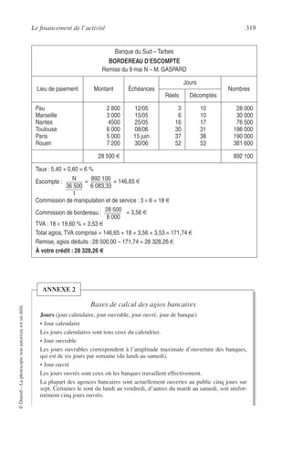 Le ﬁnancement de l’activité 319
©Dunod–Laphotocopienonautoriséeestundélit.
Banque du Sud – Tarbes
BORDEREAU D’ESCOMPTE
Remise du 9 mai N – M. GASPARD
Lieu de paiement Montant Échéances
Jours
Nombres
Réels Décomptés
Pau
Marseille
Nantes
Toulouse
Paris
Rouen
2 800
3 000
4500
6 000
5 000
7 200
12/05
15/05
25/05
08/06
15 juin
30/06
3
6
16
30
37
52
10
10
17
31
38
53
28 000
30 000
76 500
186 000
190 000
381 600
28 500 € 892 100
Taux : 5,40 + 0,60 = 6 %
Escompte :
Commission de manipulation et de service : 3 × 6 = 18 €
Commission de bordereau :
TVA : 18 × 19,60 % = 3,53 €
Total agios, TVA comprise = 146,65 + 18 + 3,56 + 3,53 = 171,74 €
Remise, agios déduits : 28 500,00 – 171,74 = 28 328,26 €
À votre crédit : 28 328,26 €
N
36 500
t
= 892 100
6 083,33
= 146,65 €
28 500
8 000
= 3,56 €
Bases de calcul des agios bancaires
Jours (jour calendaire, jour ouvrable, jour ouvré, jour de banque)
• Jour calendaire
Les jours calendaires sont tous ceux du calendrier.
• Jour ouvrable
Les jours ouvrables correspondent à l’amplitude maximale d’ouverture des banques,
qui est de six jours par semaine (du lundi au samedi).
• Jour ouvré
Les jours ouvrés sont ceux où les banques travaillent effectivement.
La plupart des agences bancaires sont actuellement ouvertes au public cinq jours sur
sept. Certaines le sont du lundi au vendredi, d’autres du mardi au samedi, soit unifor-
mément cinq jours ouvrés.
ANNEXE 2
 