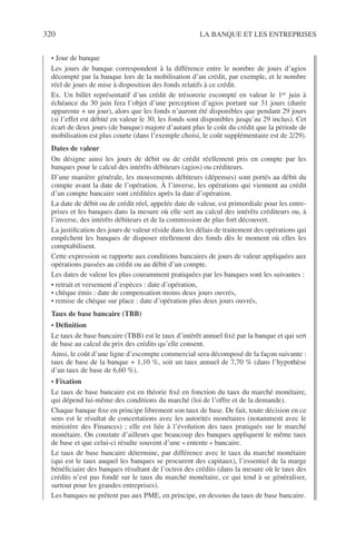 320 LA BANQUE ET LES ENTREPRISES
• Jour de banque
Les jours de banque correspondent à la différence entre le nombre de jours d’agios
décompté par la banque lors de la mobilisation d’un crédit, par exemple, et le nombre
réel de jours de mise à disposition des fonds relatifs à ce crédit.
Ex. Un billet représentatif d’un crédit de trésorerie escompté en valeur le 1er juin à
échéance du 30 juin fera l’objet d’une perception d’agios portant sur 31 jours (durée
apparente + un jour), alors que les fonds n’auront été disponibles que pendant 29 jours
(si l’effet est débité en valeur le 30, les fonds sont disponibles jusqu’au 29 inclus). Cet
écart de deux jours (de banque) majore d’autant plus le coût du crédit que la période de
mobilisation est plus courte (dans l’exemple choisi, le coût supplémentaire est de 2/29).
Dates de valeur
On désigne ainsi les jours de débit ou de crédit réellement pris en compte par les
banques pour le calcul des intérêts débiteurs (agios) ou créditeurs.
D’une manière générale, les mouvements débiteurs (dépenses) sont portés au débit du
compte avant la date de l’opération. À l’inverse, les opérations qui viennent au crédit
d’un compte bancaire sont créditées après la date d’opération.
La date de débit ou de crédit réel, appelée date de valeur, est primordiale pour les entre-
prises et les banques dans la mesure où elle sert au calcul des intérêts créditeurs ou, à
l’inverse, des intérêts débiteurs et de la commission de plus fort découvert.
La justiﬁcation des jours de valeur réside dans les délais de traitement des opérations qui
empêchent les banques de disposer réellement des fonds dès le moment où elles les
comptabilisent.
Cette expression se rapporte aux conditions bancaires de jours de valeur appliquées aux
opérations passées au crédit ou au débit d’un compte.
Les dates de valeur les plus couramment pratiquées par les banques sont les suivantes :
• retrait et versement d’espèces : date d’opération,
• chèque émis : date de compensation moins deux jours ouvrés,
• remise de chèque sur place : date d’opération plus deux jours ouvrés,
Taux de base bancaire (TBB)
• Déﬁnition
Le taux de base bancaire (TBB) est le taux d’intérêt annuel ﬁxé par la banque et qui sert
de base au calcul du prix des crédits qu’elle consent.
Ainsi, le coût d’une ligne d’escompte commercial sera décomposé de la façon suivante :
taux de base de la banque + 1,10 %, soit un taux annuel de 7,70 % (dans l’hypothèse
d’un taux de base de 6,60 %).
• Fixation
Le taux de base bancaire est en théorie ﬁxé en fonction du taux du marché monétaire,
qui dépend lui-même des conditions du marché (loi de l’offre et de la demande).
Chaque banque ﬁxe en principe librement son taux de base. De fait, toute décision en ce
sens est le résultat de concertations avec les autorités monétaires (notamment avec le
ministère des Finances) ; elle est liée à l’évolution des taux pratiqués sur le marché
monétaire. On constate d’ailleurs que beaucoup des banques appliquent le même taux
de base et que celui-ci résulte souvent d’une « entente » bancaire.
Le taux de base bancaire détermine, par différence avec le taux du marché monétaire
(qui est le taux auquel les banques se procurent des capitaux), l’essentiel de la marge
bénéﬁciaire des banques résultant de l’octroi des crédits (dans la mesure où le taux des
crédits n’est pas fondé sur le taux du marché monétaire, ce qui tend à se généraliser,
surtout pour les grandes entreprises).
Les banques ne prêtent pas aux PME, en principe, en dessous du taux de base bancaire.
 