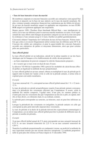 Le ﬁnancement de l’activité 321
©Dunod–Laphotocopienonautoriséeestundélit.
• Taux de base bancaire et taux du marché
De nombreux emprunts et concours bancaires accordés aux entreprises sont aujourd’hui
octroyés et négociés sur la base de taux indexés sur le taux du marché monétaire. De
plus, certaines grandes entreprises ﬁnancent leur exploitation par des billets de trésore-
rie au taux du marché monétaire auquel est appliquée une majoration, ou taux EURI-
BOR auquel est également appliquée une majoration.
Depuis janvier 1999, l’Euribor (Euro Interbank Offered Rate – taux interbancaire en
euros) est le taux de référence pour le nouveau marché monétaire en euros. Il est repré-
sentatif des taux offerts entre banques de première catégorie au sein de la zone euro pour
les échéances d’une semaine jusqu’à 12 mois. Euribor est publié quotidiennement.
Cela tend à réduire l’importance de l’utilisation du taux de base bancaire. Notons toute-
fois que celui-ci est encore fréquemment utilisé comme taux de référence pour 40 % de
l’encours des crédits aux entreprises et pour la quasi-totalité des concours bancaires
accordés aux entreprises de petites et moyennes dimensions, ainsi que pour certains
prêts aux particuliers.
Taux effectif global
Le taux effectif global est un indicateur, calculé de la même manière et sur des bases
identiques par les banques et les établissements de crédit, devant permettre :
– au futur emprunteur de pouvoir comparer le coût des ﬁnancements proposés ;
– de s’assurer que ce taux reste en deçà du taux d’usure.
Le décret n° 85-944 du 4 septembre 1985 a précisé les modalités de calcul du taux effec-
tif global, en légalisant la méthode du taux proportionnel.
Le taux effectif global est un taux annuel, obtenu en multipliant le taux de période par le
rapport entre la durée de l’année civile et celle de la période unitaire, à terme échu et
exprimé pour cent unités monétaires.
Exemple
À un taux mensuel de 1 %, correspond un taux effectif global annuel de 1 % × 12 mois :
12 %.
Le taux de période est calculé actuariellement, à partir d’une période unitaire correspon-
dant à la périodicité des versements effectués par l’emprunteur. Il assure, selon la
méthode des intérêts composés, l’égalité entre, d’une part, les sommes prêtées et,
d’autre part, tous les versements dus par l’emprunteur au titre de ce prêt, en capital, inté-
rêts et frais divers, ces éléments étant, le cas échéant, estimés.
La période peut correspondre au semestre, au trimestre, mais ne peut être inférieure au
mois.
Lorsque la périodicité des versements est irrégulière, la période unitaire est celle qui
correspond au plus petit intervalle séparant deux versements.
Le taux de période et la durée de la période doivent être expressément communiqués à
l’emprunteur, car un même taux effectif global peut être le produit de différents taux de
période et nombre de périodes.
Exemple
À un taux effectif global annuel de 9 % peut correspondre un taux actuariel mensuel de
0,75 %, un taux actuariel trimestriel de 2,25 % ou un taux actuariel semestriel de
4,50 %.
Toutefois la méthode proportionnelle est condamnée à terme, au proﬁt de la méthode du
taux équivalent retenue par une récente directive européenne. La méthode proportion-
nelle ne peut plus être retenue en France depuis le 31 décembre 1995.
 