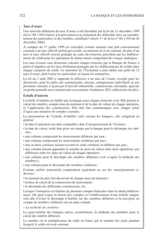 322 LA BANQUE ET LES ENTREPRISES
Taux d’usure
Une nouvelle déﬁnition du taux d’usure a été introduite par la loi du 31 décembre 1989
(loi n° 80-1 010 relative à la prévention et au règlement des difﬁcultés liées au surendet-
tement des particuliers et des familles, modiﬁant l’article 1er de la loi n° 66-1 010 du 28
décembre 1966).
À compter du 1er juillet 1990 est considéré comme usuraire tout prêt conventionnel
consenti à un taux effectif global qui excède, au moment où il est consenti, de plus d’un
tiers le taux effectif moyen pratiqué au cours du trimestre précédent par les établisse-
ments de crédit pour les opérations de même nature comportant des risques analogues.
Les taux d’usure sont désormais calculés chaque trimestre par la Banque de France à
partir d’enquêtes sur les taux réellement pratiqués par les établissements de crédits dans
chaque catégorie de crédit. Le ministère de l’Économie a ainsi déﬁni une grille de 12
taux d’usure, dont 6 pour les particuliers et 6 pour les entreprises.
La loi du 2 août 2005 a supprimé la référence à un taux de l’usure, excepté pour les
découverts, pour les prêts aux commerçants, artisans, entrepreneurs individuels et aux
personnes morales n’ayant pas d’activité industrielle, commerciale, artisanale, agricole
ou professionnelle non commerciale (associations, fondations, SCI, collectivités locales).
Échelle d’intérêts
L’échelle d’intérêts est établie par la banque pour chaque trimestre civil. Elle permet le
calcul des intérêts, compte tenu du montant et de la date de valeur de chaque opération,
et l’application des commissions. Elle doit être communiquée avec chaque ticket
d’agios aux titulaires de comptes courants.
La présentation de l’échelle d’intérêts varie suivant les banques, elle comprend en
général :
• la date d’opération (ou date comptable), date d’enregistrement de l’écriture ;
• la date de valeur, seule date prise en compte par la banque pour le décompte des inté-
rêts ;
• une colonne comprenant les mouvements débiteurs par jour ;
• une colonne comprenant les mouvements créditeurs par jour ;
• une ou deux colonnes faisant ressortir le solde créditeur ou débiteur par jour ;
• une colonne faisant apparaître le nombre de jours de valeur entre deux opérations, par
différence entre les dates de valeur de chaque opération ;
• une colonne pour le décompte des nombres débiteurs (voir ci-après la méthode des
nombres) ;
• une colonne pour le décompte des nombres créditeurs.
Certains arrêtés trimestriels comprennent également en sus des renseignements ci-
dessous :
• le montant du plus fort découvert de chaque mois du trimestre ;
• la base de calcul de la commission de mouvement ;
• le décompte des différentes commissions, etc.
Lorsque l’entreprise est titulaire de plusieurs comptes bancaires dans le même établisse-
ment, elle peut exiger la fusion des comptes et l’établissement d’une échelle unique,
cela aﬁn d’éviter le décompte d’intérêts sur des nombres débiteurs et la non-prise en
compte de nombres créditeurs sur un autre compte.
– La méthode des nombres
La quasi-totalité des banques utilise, actuellement, la méthode des nombres pour le
calcul des intérêts débiteurs.
Le nombre est la multiplication du solde en francs par le nombre des jours pendant
lesquels le solde est resté constant.
 