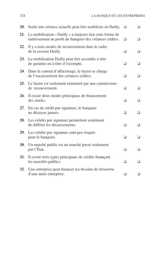 324 LA BANQUE ET LES ENTREPRISES
20. Seule une créance actuelle peut être mobilisée en Dailly. ❑ ❑
21. La mobilisation « Dailly » a toujours lieu sous forme de
nantissement au proﬁt du banquier des créances cédées. ❑ ❑
22. Il y a trois modes de recouvrement dans le cadre
de la cession Dailly. ❑ ❑
23. La mobilisation Dailly peut être accordée à titre
de garantie ou à titre d’escompte. ❑ ❑
24. Dans le contrat d’affacturage, le factor se charge
de l’encaissement des créances cédées. ❑ ❑
25. Le factor est seulement rémunéré par une commission
de recouvrement. ❑ ❑
26. Il existe deux modes principaux de ﬁnancement
des stocks. ❑ ❑
27. En cas de crédit par signature, le banquier
ne décaisse jamais. ❑ ❑
28. Les crédits par signature permettent seulement
de différer les décaissements. ❑ ❑
29. Les crédits par signature sont peu risqués
pour le banquier. ❑ ❑
30. Un marché public est un marché passé seulement
par l’État. ❑ ❑
31. Il existe trois types principaux de crédits ﬁnançant
les marchés publics. ❑ ❑
32. Une entreprise peut ﬁnancer les besoins de trésorerie
d’une autre entreprise. ❑ ❑
 