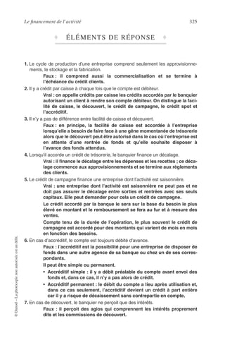 Le ﬁnancement de l’activité 325
©Dunod–Laphotocopienonautoriséeestundélit.
♦ ÉLÉMENTS DE RÉPONSE ♦
1. Le cycle de production d’une entreprise comprend seulement les approvisionne-
ments, le stockage et la fabrication.
Faux : il comprend aussi la commercialisation et se termine à
l’échéance du crédit clients.
2. Il y a crédit par caisse à chaque fois que le compte est débiteur.
Vrai : on appelle crédits par caisse les crédits accordés par le banquier
autorisant un client à rendre son compte débiteur. On distingue la faci-
lité de caisse, le découvert, le crédit de campagne, le crédit spot et
l’accréditif.
3. Il n’y a pas de différence entre facilité de caisse et découvert.
Faux : en principe, la facilité de caisse est accordée à l’entreprise
lorsqu’elle a besoin de faire face à une gêne momentanée de trésorerie
alors que le découvert peut être autorisé dans le cas où l’entreprise est
en attente d’une rentrée de fonds et qu’elle souhaite disposer à
l’avance des fonds attendus.
4. Lorsqu’il accorde un crédit de trésorerie, le banquier ﬁnance un décalage.
Vrai : il ﬁnance le décalage entre les dépenses et les recettes ; ce déca-
lage commence aux approvisionnements et se termine aux règlements
des clients.
5. Le crédit de campagne ﬁnance une entreprise dont l’activité est saisonnière.
Vrai : une entreprise dont l’activité est saisonnière ne peut pas et ne
doit pas assurer le décalage entre sorties et rentrées avec ses seuls
capitaux. Elle peut demander pour cela un crédit de campagne.
Le crédit accordé par la banque le sera sur la base du besoin le plus
élevé en montant et le remboursement se fera au fur et à mesure des
ventes.
Compte tenu de la durée de l’opération, le plus souvent le crédit de
campagne est accordé pour des montants qui varient de mois en mois
en fonction des besoins.
6. En cas d’accréditif, le compte est toujours débité d’avance.
Faux : l’accréditif est la possibilité pour une entreprise de disposer de
fonds dans une autre agence de sa banque ou chez un de ses corres-
pondants.
Il peut être simple ou permanent.
• Accréditif simple : il y a débit préalable du compte avant envoi des
fonds et, dans ce cas, il n’y a pas alors de crédit.
• Accréditif permanent : le débit du compte a lieu après utilisation et,
dans ce cas seulement, l’accréditif devient un crédit à part entière
car il y a risque de décaissement sans contrepartie en compte.
7. En cas de découvert, le banquier ne perçoit que des intérêts.
Faux : il perçoit des agios qui comprennent les intérêts proprement
dits et les commissions de découvert.
 