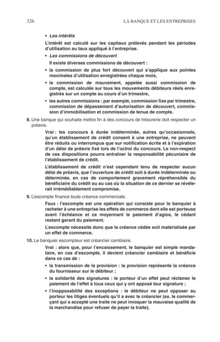 326 LA BANQUE ET LES ENTREPRISES
• Les intérêts
L’intérêt est calculé sur les capitaux prélevés pendant les périodes
d’utilisation au taux appliqué à l’entreprise.
• Les commissions de découvert
Il existe diverses commissions de découvert :
• la commission de plus fort découvert qui s’applique aux pointes
maximales d’utilisation enregistrées chaque mois,
• la commission de mouvement, appelée aussi commission de
compte, est calculée sur tous les mouvements débiteurs réels enre-
gistrés sur un compte au cours d’un trimestre,
• les autres commissions : par exemple, commission ﬁxe par trimestre,
commission de dépassement d’autorisation de découvert, commis-
sion d’immobilisation et commission de tenue de compte.
8. Une banque qui souhaite mettre ﬁn à des concours de trésorerie doit respecter un
préavis.
Vrai : les concours à durée indéterminée, autres qu’occasionnels,
qu’un établissement de crédit consent à une entreprise, ne peuvent
être réduits ou interrompus que sur notiﬁcation écrite et à l’expiration
d’un délai de préavis ﬁxé lors de l’octroi du concours. Le non-respect
de ces dispositions pourra entraîner la responsabilité pécuniaire de
l’établissement de crédit.
L’établissement de crédit n’est cependant tenu de respecter aucun
délai de préavis, que l’ouverture de crédit soit à durée indéterminée ou
déterminée, en cas de comportement gravement répréhensible du
bénéﬁciaire du crédit ou au cas où la situation de ce dernier se révéle-
rait irrémédiablement compromise.
9. L’escompte ﬁnance toute créance commerciale.
Faux : l’escompte est une opération qui consiste pour le banquier à
racheter à une entreprise les effets de commerce dont elle est porteuse
avant l’échéance et ce moyennant le paiement d’agios, le cédant
restant garant du paiement.
L’escompte nécessite donc que la créance cédée soit matérialisée par
un effet de commerce.
10. Le banquier escompteur est créancier cambiaire.
Vrai : alors que, pour l’encaissement, le banquier est simple manda-
taire, en cas d’escompte, il devient créancier cambiaire et bénéﬁcie
dans ce cas de :
• la transmission de la provision : la provision représente la créance
du fournisseur sur le débiteur ;
• la solidarité des signatures : le porteur d’un effet peut réclamer le
paiement de l’effet à tous ceux qui y ont apposé leur signature ;
• l’inopposabilité des exceptions : le débiteur ne peut opposer au
porteur les litiges éventuels qu’il a avec le créancier (ex. le commer-
çant qui a accepté une traite ne peut invoquer la mauvaise qualité de
la marchandise pour refuser de payer la traite).
 