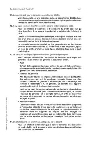 Le ﬁnancement de l’activité 327
©Dunod–Laphotocopienonautoriséeestundélit.
11. L’escompte est, pour le banquier, générateur de dépôts.
Vrai : l’escompte est une opération qui peut accroître les dépôts d’une
banque car les entreprises escomptent souvent plus que leurs besoins
immédiats car un effet n’est pas divisible.
12. Il n’y a pas vraiment de différence entre plafond cédant et plafond cédé.
Faux : en matière d’escompte, le bénéﬁciaire du crédit est celui qui
cède les effets, il est appelé le cédant et le débiteur de l’effet est le
cédé.
Lorsqu’il accorde une ligne d’escompte, le banquier procède à la ﬁxa-
tion d’un encours cédant (plafond de l’autorisation) et d’un encours
par cédé (principe de la division des risques).
Le plafond d’escompte autorisé est ﬁxé généralement en fonction du
chiffre d’affaires et de la durée du crédit-client. Il est, en général, égal à
un mois de chiffre d’affaires, mais il peut atteindre deux mois et quel-
quefois plus.
13. Le banquier escompteur peut bénéﬁcier de garanties spéciﬁques.
Vrai : lorsqu’il accorde de l’escompte, le banquier peut exiger des
garanties : aval, retenue de garantie et assurance-crédit.
• Aval
Il s’agit de l’engagement pris par un tiers de garantir la bonne ﬁn des
effets escomptés revenus impayés. L’aval est souvent exigé d’un diri-
geant d’une PME bénéﬁciant d’escompte.
• Retenue de garantie
Aﬁn de pouvoir couvrir les impayés, les banques exigent quelquefois
des entreprises qui ont de nombreux impayés l’ouverture d’un
compte « retenue de garantie » alimenté par un pourcentage des
remises à l’escompte (5 % en général). Ce compte ainsi approvi-
sionné sert à couvrir les impayés éventuels.
L’entreprise peut demander au banquier de limiter le plafond de ce
compte et de fusionner, pour la détermination des agios, le compte
« retenue de garantie » et le compte normal, et enﬁn de supprimer
purement et simplement ce compte si une diminution sensible des
impayés apparaît.
• Assurance-crédit
L’assurance-crédit est une forme particulière d’assurance qui permet
à l’entreprise cédante d’être couverte totalement ou partiellement
contre les risques d’impayés. En exigeant ce type d’assurance, le
banquier limite ou supprime les risques nés des impayés sur
escompte et peut même exiger que les indemnités dues par l’assu-
reur lui soient versées sur le compte ouvert par l’entreprise sur ses
livres.
14. Un effet réclamé est un effet qui a été perdu par le cédant.
Faux : un effet est réclamé lorsque le porteur demande à sa banque de
lui rendre l’effet car il a convenu avec son débiteur d’une modiﬁcation
des conditions de paiement.
 