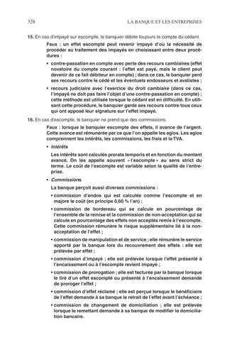 328 LA BANQUE ET LES ENTREPRISES
15. En cas d’impayé sur escompte, le banquier débite toujours le compte du cédant.
Faux : un effet escompté peut revenir impayé d’où la nécessité de
procéder au traitement des impayés en choisissant entre deux procé-
dures :
• contre-passation en compte avec perte des recours cambiaires (effet
novatoire du compte courant : l’effet est payé, mais le client peut
devenir de ce fait débiteur en compte) ; dans ce cas, le banquier perd
ses recours contre le cédé et les éventuels endosseurs et avalistes ;
• recours judiciaire avec l’exercice du droit cambiaire (dans ce cas,
l’impayé ne doit pas faire l’objet d’une contre-passation en compte) ;
cette méthode est utilisée lorsque le cédant est en difﬁculté. En utili-
sant cette procédure, le banquier garde ses recours contre tous ceux
qui ont apposé leur signature sur l’effet impayé.
16. En cas d’escompte, le banquier ne prend que des commissions.
Faux : lorsque le banquier escompte des effets, il avance de l’argent.
Cette avance est rémunérée par ce que l’on appelle les agios. Les agios
comprennent les intérêts, les commissions, les frais et la TVA.
• Intérêts
Les intérêts sont calculés prorata temporis et en fonction du montant
avancé. On les appelle souvent « l’escompte » au sens strict du
terme. Le coût de l’escompte est variable selon la qualité de l’entre-
prise.
• Commissions
La banque perçoit aussi diverses commissions :
• commission d’endos qui est calculée comme l’escompte et en
majore le coût (en principe 0,60 % l’an) ;
• commission de bordereau qui se calcule en pourcentage de
l’ensemble de la remise et la commission de non-acceptation qui se
calcule en pourcentage des effets non acceptés remis à l’escompte.
Cette commission rémunère le risque supplémentaire lié à la non-
acceptation de l’effet ;
• commission de manipulation et de service ; elle rémunère le service
apporté par la banque lors du recouvrement des effets : elle est
prélevée par effet ;
• commission d’impayé ; elle est prélevée lorsque l’effet présenté à
l’encaissement ou à l’escompte revient impayé ;
• commission de prorogation ; elle est facturée par la banque lorsque
le tiré d’un effet escompté ou présenté à l’encaissement demande
de proroger l’effet ;
• commission d’effet réclamé ; elle est perçue lorsque le bénéﬁciaire
de l’effet demande à sa banque le retrait de l’effet avant l’échéance ;
• commission de changement de domiciliation ; elle est prélevée
lorsque le remettant demande à sa banque de modiﬁer la domicilia-
tion bancaire.
 