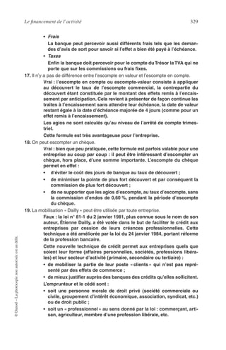 Le ﬁnancement de l’activité 329
©Dunod–Laphotocopienonautoriséeestundélit.
• Frais
La banque peut percevoir aussi différents frais tels que les deman-
des d’avis de sort pour savoir si l’effet a bien été payé à l’échéance.
• Taxes
Enﬁn la banque doit percevoir pour le compte duTrésor laTVA qui ne
porte que sur les commissions ou frais ﬁxes.
17. Il n’y a pas de différence entre l’escompte en valeur et l’escompte en compte.
Vrai : l’escompte en compte ou escompte-valeur consiste à appliquer
au découvert le taux de l’escompte commercial, la contrepartie du
découvert étant constituée par le montant des effets remis à l’encais-
sement par anticipation. Cela revient à présenter de façon continue les
traites à l’encaissement sans attendre leur échéance, la date de valeur
restant égale à la date d’échéance majorée de 4 jours (comme pour un
effet remis à l’encaissement).
Les agios ne sont calculés qu’au niveau de l’arrêté de compte trimes-
triel.
Cette formule est très avantageuse pour l’entreprise.
18. On peut escompter un chèque.
Vrai : bien que peu pratiquée, cette formule est parfois valable pour une
entreprise au coup par coup : il peut être intéressant d’escompter un
chèque, hors place, d’une somme importante. L’escompte du chèque
permet en effet :
• d’éviter le coût des jours de banque au taux de découvert ;
• de minimiser la pointe de plus fort découvert et par conséquent la
commission de plus fort découvert ;
• de ne supporter que les agios d’escompte, au taux d’escompte, sans
la commission d’endos de 0,60 %, pendant la période d’escompte
du chèque.
19. La mobilisation « Dailly » peut être utilisée par toute entreprise.
Faux : la loi n° 81-1 du 2 janvier 1981, plus connue sous le nom de son
auteur, Étienne Dailly, a été votée dans le but de faciliter le crédit aux
entreprises par cession de leurs créances professionnelles. Cette
technique a été améliorée par la loi du 24 janvier 1984, portant réforme
de la profession bancaire.
Cette nouvelle technique de crédit permet aux entreprises quels que
soient leur forme (affaires personnelles, sociétés, professions libéra-
les) et leur secteur d’activité (primaire, secondaire ou tertiaire) :
• de mobiliser la partie de leur poste « clients » qui n’est pas repré-
senté par des effets de commerce ;
• de mieux justiﬁer auprès des banques des crédits qu’elles sollicitent.
L’emprunteur et le cédé sont :
• soit une personne morale de droit privé (société commerciale ou
civile, groupement d’intérêt économique, association, syndicat, etc.)
ou de droit public ;
• soit un « professionnel » au sens donné par la loi : commerçant, arti-
san, agriculteur, membre d’une profession libérale, etc.
 