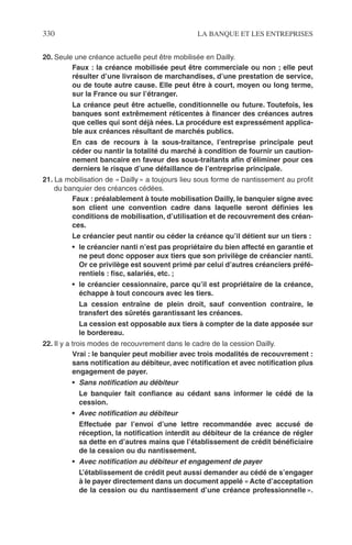 330 LA BANQUE ET LES ENTREPRISES
20. Seule une créance actuelle peut être mobilisée en Dailly.
Faux : la créance mobilisée peut être commerciale ou non ; elle peut
résulter d’une livraison de marchandises, d’une prestation de service,
ou de toute autre cause. Elle peut être à court, moyen ou long terme,
sur la France ou sur l’étranger.
La créance peut être actuelle, conditionnelle ou future. Toutefois, les
banques sont extrêmement réticentes à ﬁnancer des créances autres
que celles qui sont déjà nées. La procédure est expressément applica-
ble aux créances résultant de marchés publics.
En cas de recours à la sous-traitance, l’entreprise principale peut
céder ou nantir la totalité du marché à condition de fournir un caution-
nement bancaire en faveur des sous-traitants aﬁn d’éliminer pour ces
derniers le risque d’une défaillance de l’entreprise principale.
21. La mobilisation de « Dailly » a toujours lieu sous forme de nantissement au proﬁt
du banquier des créances cédées.
Faux : préalablement à toute mobilisation Dailly, le banquier signe avec
son client une convention cadre dans laquelle seront déﬁnies les
conditions de mobilisation, d’utilisation et de recouvrement des créan-
ces.
Le créancier peut nantir ou céder la créance qu’il détient sur un tiers :
• le créancier nanti n’est pas propriétaire du bien affecté en garantie et
ne peut donc opposer aux tiers que son privilège de créancier nanti.
Or ce privilège est souvent primé par celui d’autres créanciers préfé-
rentiels : ﬁsc, salariés, etc. ;
• le créancier cessionnaire, parce qu’il est propriétaire de la créance,
échappe à tout concours avec les tiers.
La cession entraîne de plein droit, sauf convention contraire, le
transfert des sûretés garantissant les créances.
La cession est opposable aux tiers à compter de la date apposée sur
le bordereau.
22. Il y a trois modes de recouvrement dans le cadre de la cession Dailly.
Vrai : le banquier peut mobilier avec trois modalités de recouvrement :
sans notiﬁcation au débiteur, avec notiﬁcation et avec notiﬁcation plus
engagement de payer.
• Sans notiﬁcation au débiteur
Le banquier fait conﬁance au cédant sans informer le cédé de la
cession.
• Avec notiﬁcation au débiteur
Effectuée par l’envoi d’une lettre recommandée avec accusé de
réception, la notiﬁcation interdit au débiteur de la créance de régler
sa dette en d’autres mains que l’établissement de crédit bénéﬁciaire
de la cession ou du nantissement.
• Avec notiﬁcation au débiteur et engagement de payer
L’établissement de crédit peut aussi demander au cédé de s’engager
à le payer directement dans un document appelé « Acte d’acceptation
de la cession ou du nantissement d’une créance professionnelle ».
 