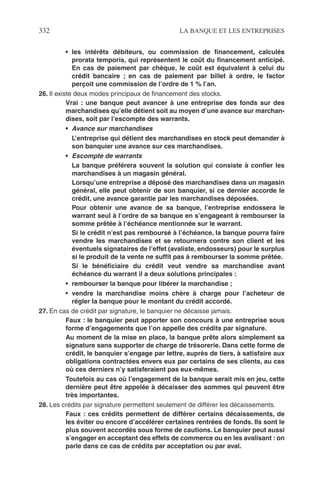 332 LA BANQUE ET LES ENTREPRISES
• les intérêts débiteurs, ou commission de ﬁnancement, calculés
prorata temporis, qui représentent le coût du ﬁnancement anticipé.
En cas de paiement par chèque, le coût est équivalent à celui du
crédit bancaire ; en cas de paiement par billet à ordre, le factor
perçoit une commission de l’ordre de 1 % l’an.
26. Il existe deux modes principaux de ﬁnancement des stocks.
Vrai : une banque peut avancer à une entreprise des fonds sur des
marchandises qu’elle détient soit au moyen d’une avance sur marchan-
dises, soit par l’escompte des warrants.
• Avance sur marchandises
L’entreprise qui détient des marchandises en stock peut demander à
son banquier une avance sur ces marchandises.
• Escompte de warrants
La banque préférera souvent la solution qui consiste à conﬁer les
marchandises à un magasin général.
Lorsqu’une entreprise a déposé des marchandises dans un magasin
général, elle peut obtenir de son banquier, si ce dernier accorde le
crédit, une avance garantie par les marchandises déposées.
Pour obtenir une avance de sa banque, l’entreprise endossera le
warrant seul à l’ordre de sa banque en s’engageant à rembourser la
somme prêtée à l’échéance mentionnée sur le warrant.
Si le crédit n’est pas remboursé à l’échéance, la banque pourra faire
vendre les marchandises et se retournera contre son client et les
éventuels signataires de l’effet (avaliste, endosseurs) pour le surplus
si le produit de la vente ne sufﬁt pas à rembourser la somme prêtée.
Si le bénéﬁciaire du crédit veut vendre sa marchandise avant
échéance du warrant il a deux solutions principales :
• rembourser la banque pour libérer la marchandise ;
• vendre la marchandise moins chère à charge pour l’acheteur de
régler la banque pour le montant du crédit accordé.
27. En cas de crédit par signature, le banquier ne décaisse jamais.
Faux : le banquier peut apporter son concours à une entreprise sous
forme d’engagements que l’on appelle des crédits par signature.
Au moment de la mise en place, la banque prête alors simplement sa
signature sans supporter de charge de trésorerie. Dans cette forme de
crédit, le banquier s’engage par lettre, auprès de tiers, à satisfaire aux
obligations contractées envers eux par certains de ses clients, au cas
où ces derniers n’y satisferaient pas eux-mêmes.
Toutefois au cas où l’engagement de la banque serait mis en jeu, cette
dernière peut être appelée à décaisser des sommes qui peuvent être
très importantes.
28. Les crédits par signature permettent seulement de différer les décaissements.
Faux : ces crédits permettent de différer certains décaissements, de
les éviter ou encore d’accélérer certaines rentrées de fonds. Ils sont le
plus souvent accordés sous forme de cautions. Le banquier peut aussi
s’engager en acceptant des effets de commerce ou en les avalisant : on
parle dans ce cas de crédits par acceptation ou par aval.
 
