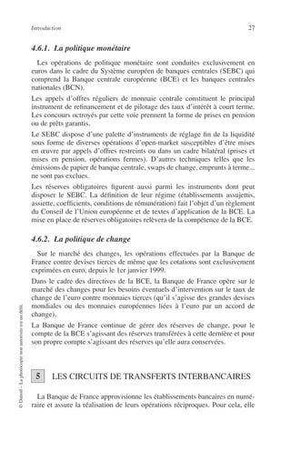 Introduction 27
©Dunod–Laphotocopienonautoriséeestundélit.
4.6.1. La politique monétaire
Les opérations de politique monétaire sont conduites exclusivement en
euros dans le cadre du Système européen de banques centrales (SEBC) qui
comprend la Banque centrale européenne (BCE) et les banques centrales
nationales (BCN).
Les appels d’offres réguliers de monnaie centrale constituent le principal
instrument de reﬁnancement et de pilotage des taux d’intérêt à court terme.
Les concours octroyés par cette voie prennent la forme de prises en pension
ou de prêts garantis.
Le SEBC dispose d’une palette d’instruments de réglage ﬁn de la liquidité
sous forme de diverses opérations d’open-market susceptibles d’être mises
en œuvre par appels d’offres restreints ou dans un cadre bilatéral (prises et
mises en pension, opérations fermes). D’autres techniques telles que les
émissions de papier de banque centrale, swaps de change, emprunts à terme...
ne sont pas exclues.
Les réserves obligatoires ﬁgurent aussi parmi les instruments dont peut
disposer le SEBC. La déﬁnition de leur régime (établissements assujettis,
assiette, coefﬁcients, conditions de rémunération) fait l’objet d’un règlement
du Conseil de l’Union européenne et de textes d’application de la BCE. La
mise en place de réserves obligatoires relèvera de la compétence de la BCE.
4.6.2. La politique de change
Sur le marché des changes, les opérations effectuées par la Banque de
France contre devises tierces de même que les cotations sont exclusivement
exprimées en euro, depuis le 1er janvier 1999.
Dans le cadre des directives de la BCE, la Banque de France opère sur le
marché des changes pour les besoins éventuels d’intervention sur le taux de
change de l’euro contre monnaies tierces (qu’il s’agisse des grandes devises
mondiales ou des monnaies européennes liées à l’euro par un accord de
change).
La Banque de France continue de gérer des réserves de change, pour le
compte de la BCE s’agissant des réserves transférées à cette dernière et pour
son propre compte s’agissant des réserves qu’elle aura conservées.
LES CIRCUITS DE TRANSFERTS INTERBANCAIRES
La Banque de France approvisionne les établissements bancaires en numé-
raire et assure la réalisation de leurs opérations réciproques. Pour cela, elle
25
 