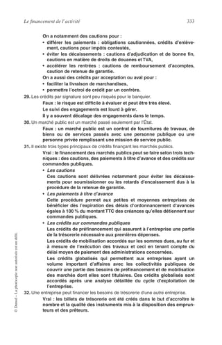 Le ﬁnancement de l’activité 333
©Dunod–Laphotocopienonautoriséeestundélit.
On a notamment des cautions pour :
• différer les paiements : obligations cautionnées, crédits d’enlève-
ment, cautions pour impôts contestés,
• éviter les décaissements : cautions d’adjudication et de bonne ﬁn,
cautions en matière de droits de douanes et TVA,
• accélérer les rentrées : cautions de remboursement d’acomptes,
caution de retenue de garantie.
On a aussi des crédits par acceptation ou aval pour :
• faciliter la livraison de marchandises,
• permettre l’octroi de crédit par un confrère.
29. Les crédits par signature sont peu risqués pour le banquier.
Faux : le risque est difﬁcile à évaluer et peut être très élevé.
Le suivi des engagements est lourd à gérer.
Il y a souvent décalage des engagements dans le temps.
30. Un marché public est un marché passé seulement par l’État.
Faux : un marché public est un contrat de fournitures de travaux, de
biens ou de services passés avec une personne publique ou une
personne privée remplissant une mission de service public.
31. Il existe trois types principaux de crédits ﬁnançant les marchés publics.
Vrai : le ﬁnancement des marchés publics peut se faire selon trois tech-
niques : des cautions, des paiements à titre d’avance et des crédits sur
commandes publiques.
• Les cautions
Ces cautions sont délivrées notamment pour éviter les décaisse-
ments pour soumissionner ou les retards d’encaissement dus à la
procédure de la retenue de garantie.
• Les paiements à titre d’avance
Cette procédure permet aux petites et moyennes entreprises de
bénéﬁcier dès l’expiration des délais d’ordonnancement d’avances
égales à 100 % du montant TTC des créances qu’elles détiennent sur
commandes publiques.
• Les crédits sur commandes publiques
Les crédits de préﬁnancement qui assurent à l’entreprise une partie
de la trésorerie nécessaire aux premières dépenses.
Les crédits de mobilisation accordés sur les sommes dues, au fur et
à mesure de l’exécution des travaux et ceci en tenant compte du
délai moyen de paiement des administrations concernées.
Les crédits globalisés qui permettent aux entreprises ayant un
volume important d’affaires avec les collectivités publiques de
couvrir une partie des besoins de préﬁnancement et de mobilisation
des marchés dont elles sont titulaires. Ces crédits globalisés sont
accordés après une analyse détaillée du cycle d’exploitation de
l’entreprise.
32. Une entreprise peut ﬁnancer les besoins de trésorerie d’une autre entreprise.
Vrai : les billets de trésorerie ont été créés dans le but d’accroître le
nombre et la qualité des instruments mis à la disposition des emprun-
teurs et des prêteurs.
 