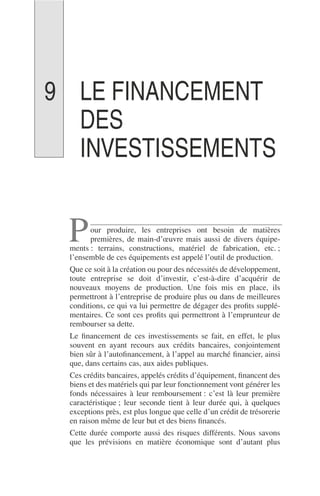 LE FINANCEMENT
DES
INVESTISSEMENTS
our produire, les entreprises ont besoin de matières
premières, de main-d’œuvre mais aussi de divers équipe-
ments : terrains, constructions, matériel de fabrication, etc. ;
l’ensemble de ces équipements est appelé l’outil de production.
Que ce soit à la création ou pour des nécessités de développement,
toute entreprise se doit d’investir, c’est-à-dire d’acquérir de
nouveaux moyens de production. Une fois mis en place, ils
permettront à l’entreprise de produire plus ou dans de meilleures
conditions, ce qui va lui permettre de dégager des proﬁts supplé-
mentaires. Ce sont ces proﬁts qui permettront à l’emprunteur de
rembourser sa dette.
Le ﬁnancement de ces investissements se fait, en effet, le plus
souvent en ayant recours aux crédits bancaires, conjointement
bien sûr à l’autoﬁnancement, à l’appel au marché ﬁnancier, ainsi
que, dans certains cas, aux aides publiques.
Ces crédits bancaires, appelés crédits d’équipement, ﬁnancent des
biens et des matériels qui par leur fonctionnement vont générer les
fonds nécessaires à leur remboursement : c’est là leur première
caractéristique ; leur seconde tient à leur durée qui, à quelques
exceptions près, est plus longue que celle d’un crédit de trésorerie
en raison même de leur but et des biens ﬁnancés.
Cette durée comporte aussi des risques différents. Nous savons
que les prévisions en matière économique sont d’autant plus
P
9
 