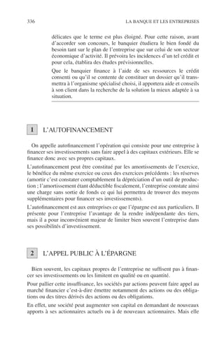 336 LA BANQUE ET LES ENTREPRISES
délicates que le terme est plus éloigné. Pour cette raison, avant
d’accorder son concours, le banquier étudiera le bien fondé du
besoin tant sur le plan de l’entreprise que sur celui de son secteur
économique d’activité. Il prévoira les incidences d’un tel crédit et
pour cela, établira des études prévisionnelles.
Que le banquier ﬁnance à l’aide de ses ressources le crédit
consenti ou qu’il se contente de constituer un dossier qu’il trans-
mettra à l’organisme spécialisé choisi, il apportera aide et conseils
à son client dans la recherche de la solution la mieux adaptée à sa
situation.
L’AUTOFINANCEMENT
On appelle autoﬁnancement l’opération qui consiste pour une entreprise à
ﬁnancer ses investissements sans faire appel à des capitaux extérieurs. Elle se
ﬁnance donc avec ses propres capitaux.
L’autoﬁnancement peut être constitué par les amortissements de l’exercice,
le bénéﬁce du même exercice ou ceux des exercices précédents : les réserves
(amortir c’est constater comptablement la dépréciation d’un outil de produc-
tion ; l’amortissement étant déductible ﬁscalement, l’entreprise constate ainsi
une charge sans sortie de fonds ce qui lui permettra de trouver des moyens
supplémentaires pour ﬁnancer ses investissements).
L’autoﬁnancement est aux entreprises ce que l’épargne est aux particuliers. Il
présente pour l’entreprise l’avantage de la rendre indépendante des tiers,
mais il a pour inconvénient majeur de limiter bien souvent l’entreprise dans
ses possibilités d’investissement.
L’APPEL PUBLIC À L’ÉPARGNE
Bien souvent, les capitaux propres de l’entreprise ne sufﬁsent pas à ﬁnan-
cer ses investissements ou les limitent en qualité ou en quantité.
Pour pallier cette insufﬁsance, les sociétés par actions peuvent faire appel au
marché ﬁnancier c’est-à-dire émettre notamment des actions ou des obliga-
tions ou des titres dérivés des actions ou des obligations.
En effet, une société peut augmenter son capital en demandant de nouveaux
apports à ses actionnaires actuels ou à de nouveaux actionnaires. Mais elle
1
2
 